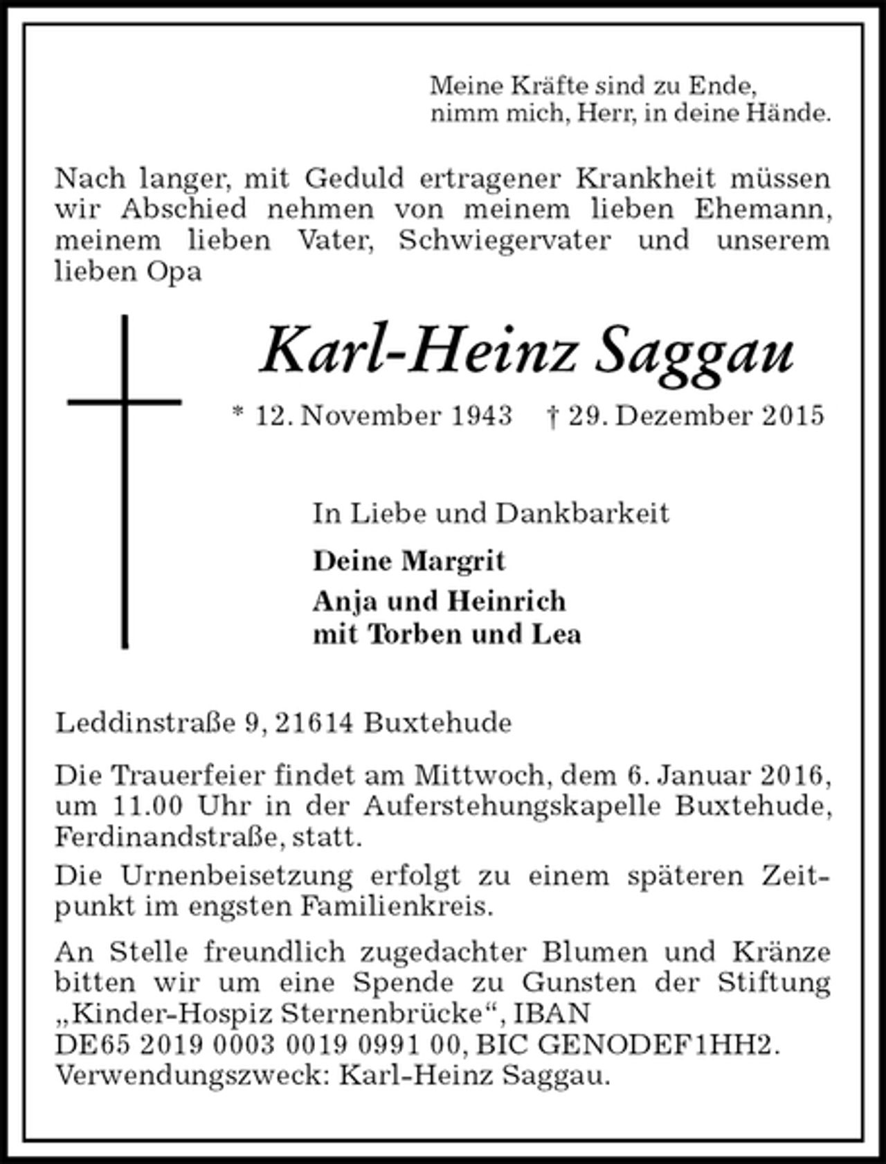 <p>Meine Kräfte sind zu Ende,<br />nimm mich, Herr, in deine Hände.<br />Nach langer, mit Geduld ertragener Krankheit müssen wir Abschied nehmen von meinem lieben Ehemann, meinem lieben Vater, Schwiegervater und unserem<br />lieben Opa<br />Karl-Heinz Saggau<br />* 12. November 1943 † 29. Dezember 2015<br />In Liebe und Dankbarkeit<br />Deine Margrit<br />Anja und Heinrich<br />mit Torben und Lea<br />Leddinstraße 9, 21614 Buxtehude<br />Die Trauerfeier findet am Mittwoch, dem 6. Januar 2016, um 11.00 Uhr in der Auferstehungskapelle Buxtehude, Ferdinandstraße, statt.<br />Die Urnenbeisetzung erfolgt zu einem späteren Zeitpunkt im engsten Familienkreis.<br />An Stelle freundlich zugedachter Blumen und Kränze bitten wir um eine Spende zu Gunsten der Stiftung „Kinder-Hospiz Sternenbrücke“, IBAN<br />DE65 2019 0003 0019 0991 00, BIC GENODEF1HH2.<br />Verwendungszweck: Karl-Heinz Saggau.</p>