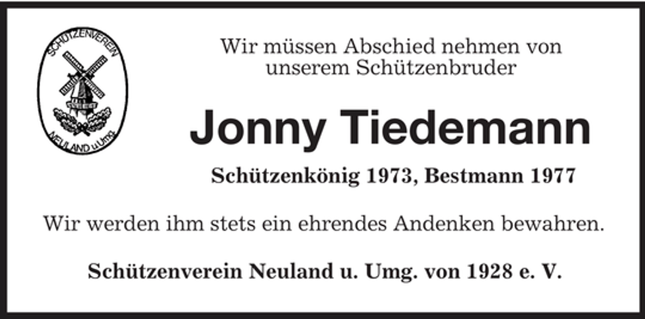 <p>Wir müssen Abschied nehmen von<br />unserem Schützenbruder<br />Jonny Tiedemann<br />Schützenkönig 1973, Bestmann 1977<br />Wir werden ihm stets ein ehrendes Andenken bewahren.<br />Schützenverein Neuland u. Umg. von 1928 e. V.</p>