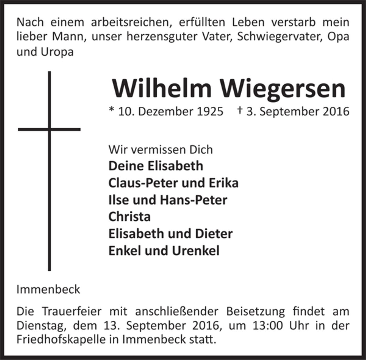<p>Nach einem arbeitsreichen, erfüllten Leben verstarb mein<br />lieber Mann, unser herzensguter Vater, Schwiegervater,<br />Opa und Uropa<br />Wilhelm Wiegersen<br />* 10. Dezember 1925 † 3. September 2016<br />Wir vermissen Dich<br />Deine Elisabeth<br />Claus-Peter und Erika<br />Ilse und Hans-Peter<br />Christa<br />Elisabeth und Dieter<br />Enkel und Urenkel<br />Immenbeck<br />Die Trauerfeier mit anschließender Beisetzung findet am<br />Dienstag, dem 13. September 2016, um 13:00 Uhr in der<br />Friedhofskapelle in Immenbeck statt.</p>