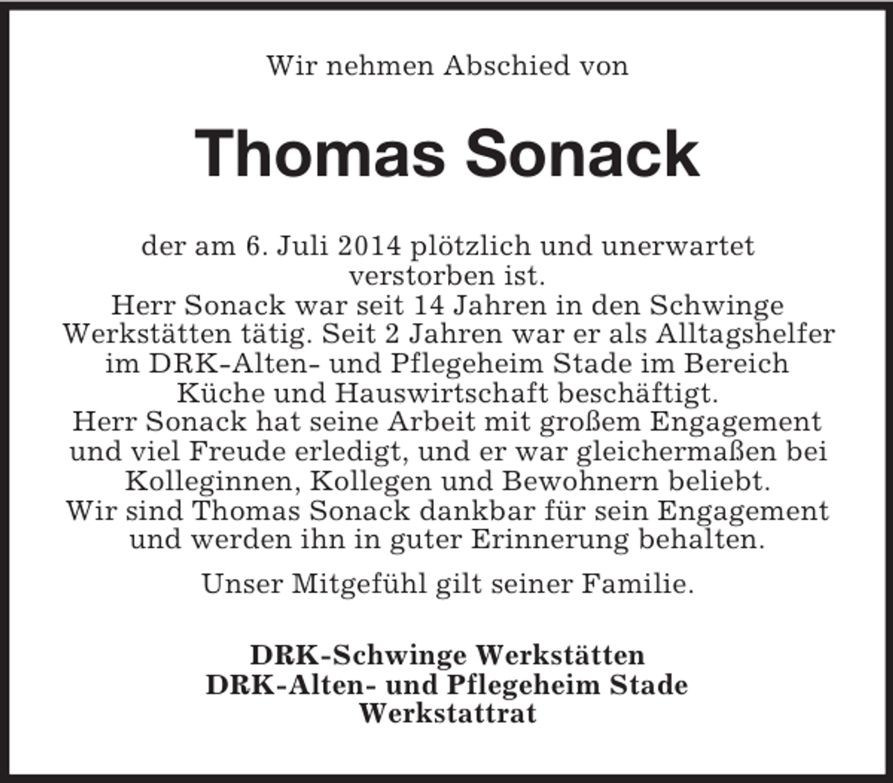 <p>Wir nehmen Abschied von<br />Thomas Sonack<br />der am 6. Juli 2014 plötzlich und unerwartet<br />verstorben ist.<br />Herr Sonack war seit 14 Jahren in den Schwinge<br />Werkstätten tätig. Seit 2 Jahren war er als Alltagshelfer im DRK-Alten- und Pflegeheim Stade im Bereich<br />Küche und Hauswirtschaft beschäftigt.<br />Herr Sonack hat seine Arbeit mit großem Engagement und viel Freude erledigt, und er war gleichermaßen bei Kolleginnen, Kollegen und Bewohnern beliebt.<br />Wir sind Thomas Sonack dankbar für sein Engagement und werden ihn in guter Erinnerung behalten.<br />Unser Mitgefühl gilt seiner Familie.<br />DRK-Schwinge Werkstätten<br />DRK-Alten- und Pflegeheim Stade<br />Werkstattrat</p>