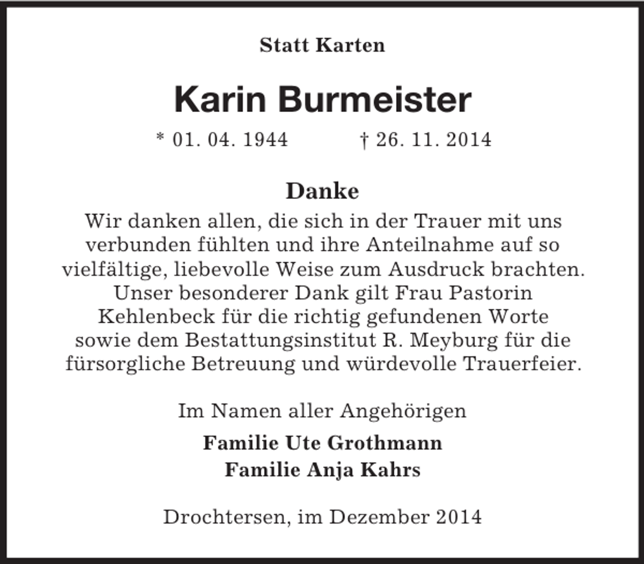 <p>Statt Karten<br />Karin Burmeister<br />* 01. 04. 1944 † 26. 11. 2014<br />Danke<br />Wir danken allen, die sich in der Trauer mit uns<br />verbunden fühlten und ihre Anteilnahme auf so<br />vielfältige, liebevolle Weise zum Ausdruck brachten.<br />Unser besonderer Dank gilt Frau Pastorin<br />Kehlenbeck für die richtig gefundenen Worte<br />sowie dem Bestattungsinstitut R. Meyburg für die<br />fürsorgliche Betreuung und würdevolle Trauerfeier.<br />Im Namen aller Angehörigen<br />Familie Ute Grothmann<br />Familie Anja Kahrs<br />Drochtersen, im Dezember 2014</p>