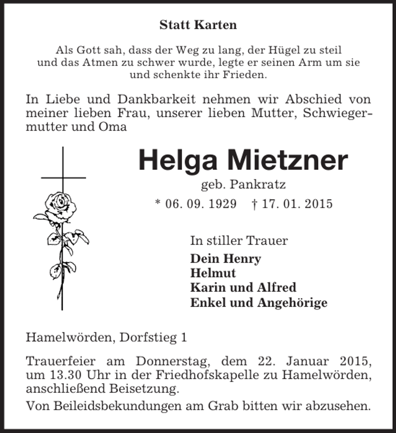 <p>Statt Karten<br />Als Gott sah, dass der Weg zu lang, der Hügel zu steil<br />und das Atmen zu schwer wurde, legte er seinen Arm um sie und schenkte ihr Frieden.<br />In Liebe und Dankbarkeit nehmen wir Abschied von meiner lieben Frau, unserer lieben Mutter, Schwiegermutter und Oma<br />Helga Mietzner<br />geb. Pankratz<br />* 06. 09. 1929 † 17. 01. 2015<br />In stiller Trauer<br />Dein Henry<br />Helmut<br />Karin und Alfred<br />Enkel und Angehörige<br />Hamelwörden, Dorfstieg 1<br />Trauerfeier am Donnerstag, dem 22. Januar 2015,<br />um 13.30 Uhr in der Friedhofskapelle zu Hamelwörden, anschließend Beisetzung.<br />Von Beileidsbekundungen am Grab bitten wir abzusehen.</p>
