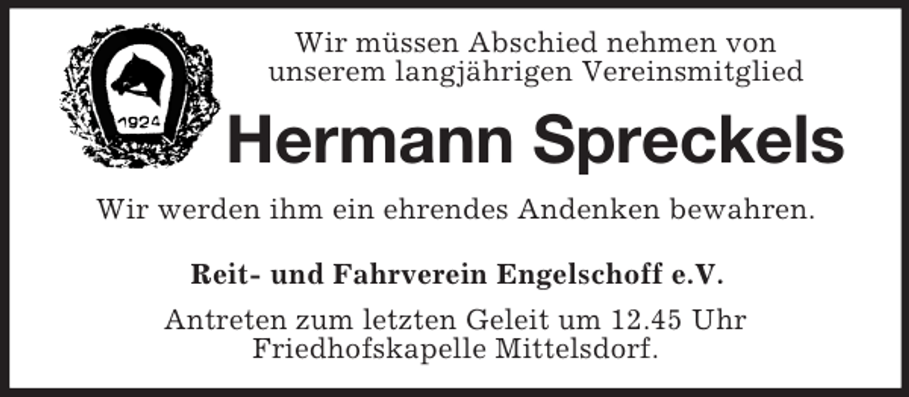 <p>Wir müssen Abschied nehmen von<br />unserem langjährigen Vereinsmitglied<br />Hermann Spreckels<br />Wir werden ihm ein ehrendes Andenken bewahren.<br />Reit- und Fahrverein Engelschoff e.V.<br />Antreten zum letzten Geleit um 12.45 Uhr<br />Friedhofskapelle Mittelsdorf.</p>