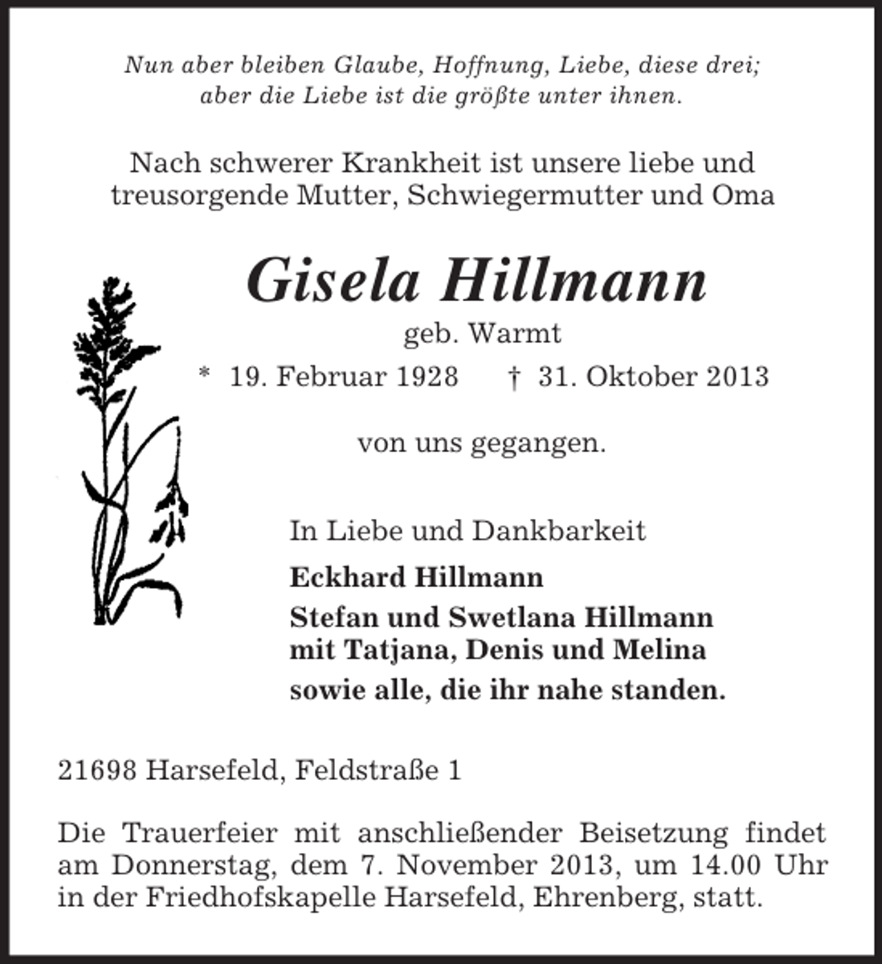 <p>Nun aber bleiben Glaube, Hoffnung, Liebe, diese drei;<br />aber die Liebe ist die größte unter ihnen.<br />Nach schwerer Krankheit ist unsere liebe und<br />treusorgende Mutter, Schwiegermutter und Oma<br />Gisela Hillmann<br />geb. Warmt<br />* 19. Februar 1928 † 31. Oktober 2013<br />von uns gegangen.<br />In Liebe und Dankbarkeit<br />Eckhard Hillmann<br />Stefan und Swetlana Hillmann<br />mit Tatjana, Denis und Melina<br />sowie alle, die ihr nahe standen.<br />21698 Harsefeld, Feldstraße 1</p><p>Die Trauerfeier mit anschließender Beisetzung findet am Donnerstag, dem 7. November 2013, um 14.00 Uhr in der Friedhofskapelle Harsefeld, Ehrenberg, statt.</p>