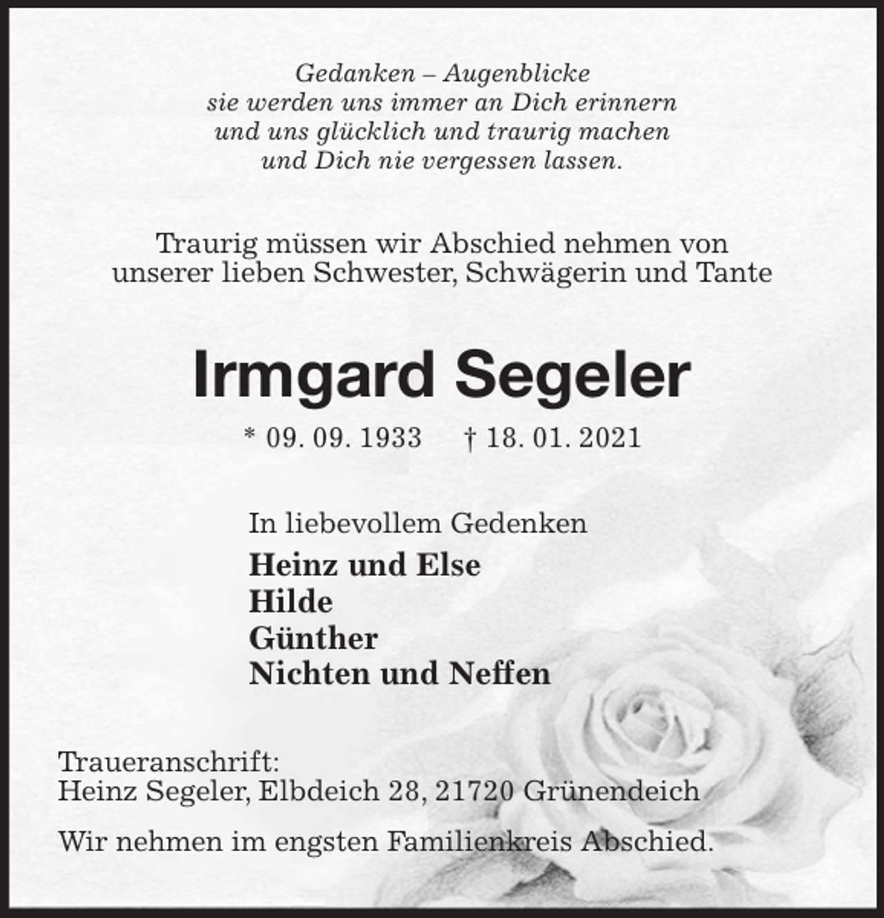 <p>Gedanken - Augenblicke<br />sie werden uns immer an Dich erinnern<br />und uns glücklich und traurig machen<br />und Dich nie vergessen lassen.<br />Traurig müssen wir Abschied nehmen von<br />unserer lieben Schwester, Schwägerin und Tante<br />Irmgard Segeler<br />* 09. 09. 1933 † 18. 01. 2021<br />In liebevollem Gedenken<br />Heinz und Else<br />Hilde<br />Günther<br />Nichten und Neffen<br />Traueranschrift:<br />Heinz Segeler, Elbdeich 28, 21720 Grünendeich<br />Wir nehmen im engsten Familienkreis Abschied.</p>