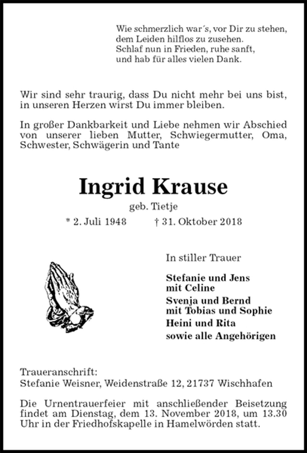 <p>Wie schmerzlich war´s, vor Dir zu stehen,<br />dem Leiden hilflos zu zusehen.<br />Schlaf nun in Frieden, ruhe sanft,<br />und hab für alles vielen Dank.<br />Wir sind sehr traurig, dass Du nicht mehr bei uns bist,<br />in unseren Herzen wirst Du immer bleiben.</p><p>In großer Dankbarkeit und Liebe nehmen wir Abschied<br />von unserer lieben Mutter, Schwiegermutter, Oma,<br />Schwester, Schwägerin und Tante<br />Ingrid Krause<br />geb. Tietje<br />* 2. Juli 1948 † 31. Oktober 2018<br />In stiller Trauer</p><p>Stefanie und Jens<br />mit Celine<br />Svenja und Bernd<br />mit Tobias und Sophie<br />Heini und Rita<br />sowie alle Angehörigen<br />Traueranschrift:<br />Stefanie Weisner, Weidenstraße 12, 21737 Wischhafen</p><p>Die Urnentrauerfeier mit anschließender Beisetzung findet am Dienstag, dem 13. November 2018, um 13.30 Uhr in der Friedhofskapelle in Hamelwörden statt.</p>