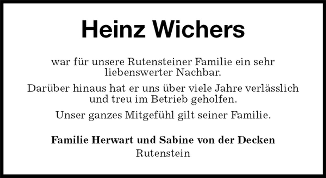<p>Heinz Wichers<br />war für unsere Rutensteiner Familie ein sehr<br />liebenswerter Nachbar.<br />Darüber hinaus hat er uns über viele Jahre verlässlich und treu im Betrieb geholfen.<br />Unser ganzes Mitgefühl gilt seiner Familie.<br />Familie Herwart und Sabine von der Decken<br />Rutenstein</p>