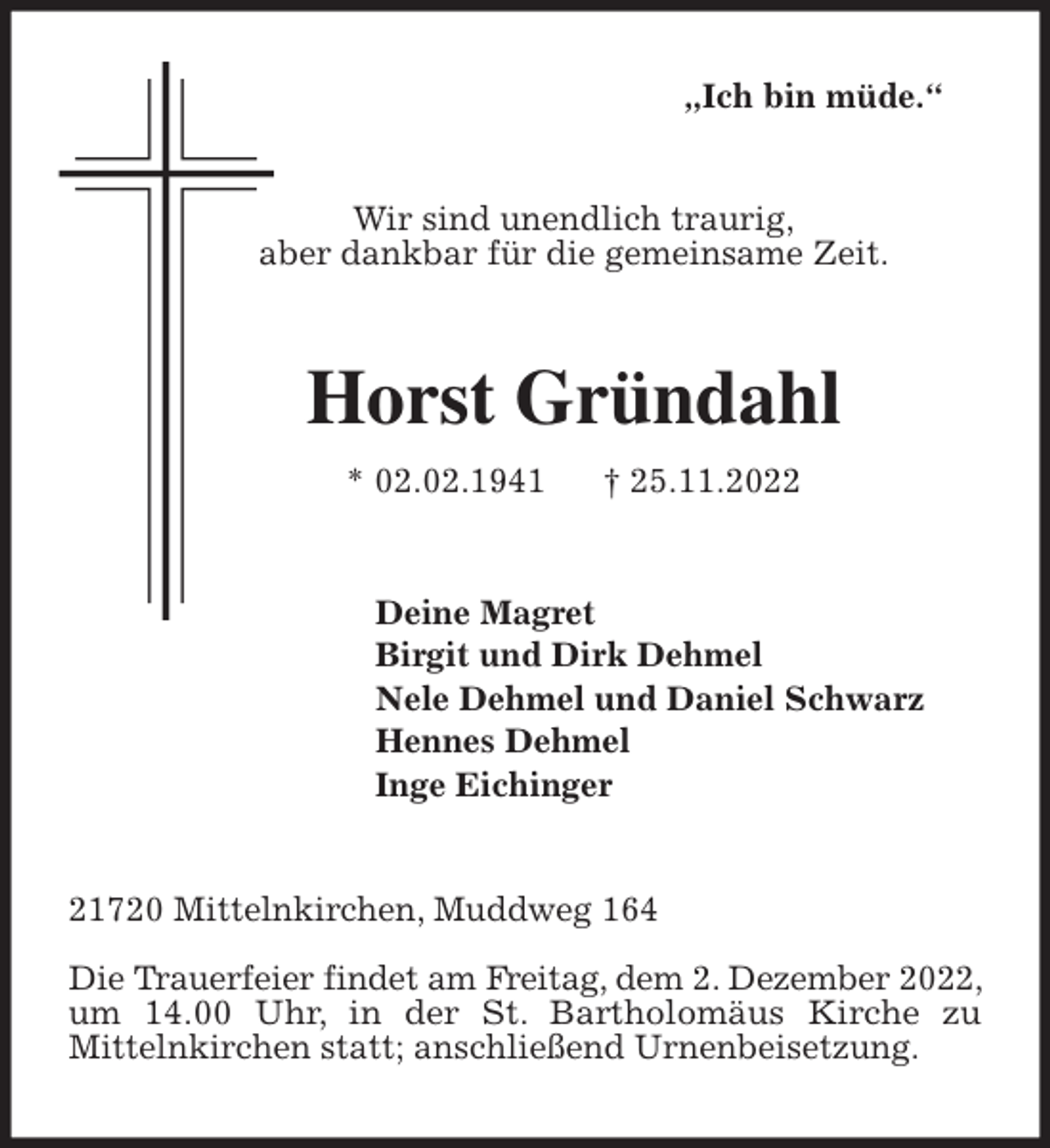 <p>„Ich bin müde.“<br />Wir sind unendlich traurig,<br />aber dankbar für die gemeinsame Zeit.<br />Horst Gründahl<br />* 02.02.1941 † 25.11.2022<br />Deine Magret<br />Birgit und Dirk Dehmel<br />Nele Dehmel und Daniel Schwarz<br />Hennes Dehmel<br />Inge Eichinger<br />21720 Mittelnkirchen, Muddweg 164</p><p>Die Trauerfeier findet am Freitag, dem 2. Dezember 2022, um 14.00 Uhr, in der St. Bartholomäus Kirche zu<br />Mittelnkirchen statt; anschließend Urnenbeisetzung.</p>