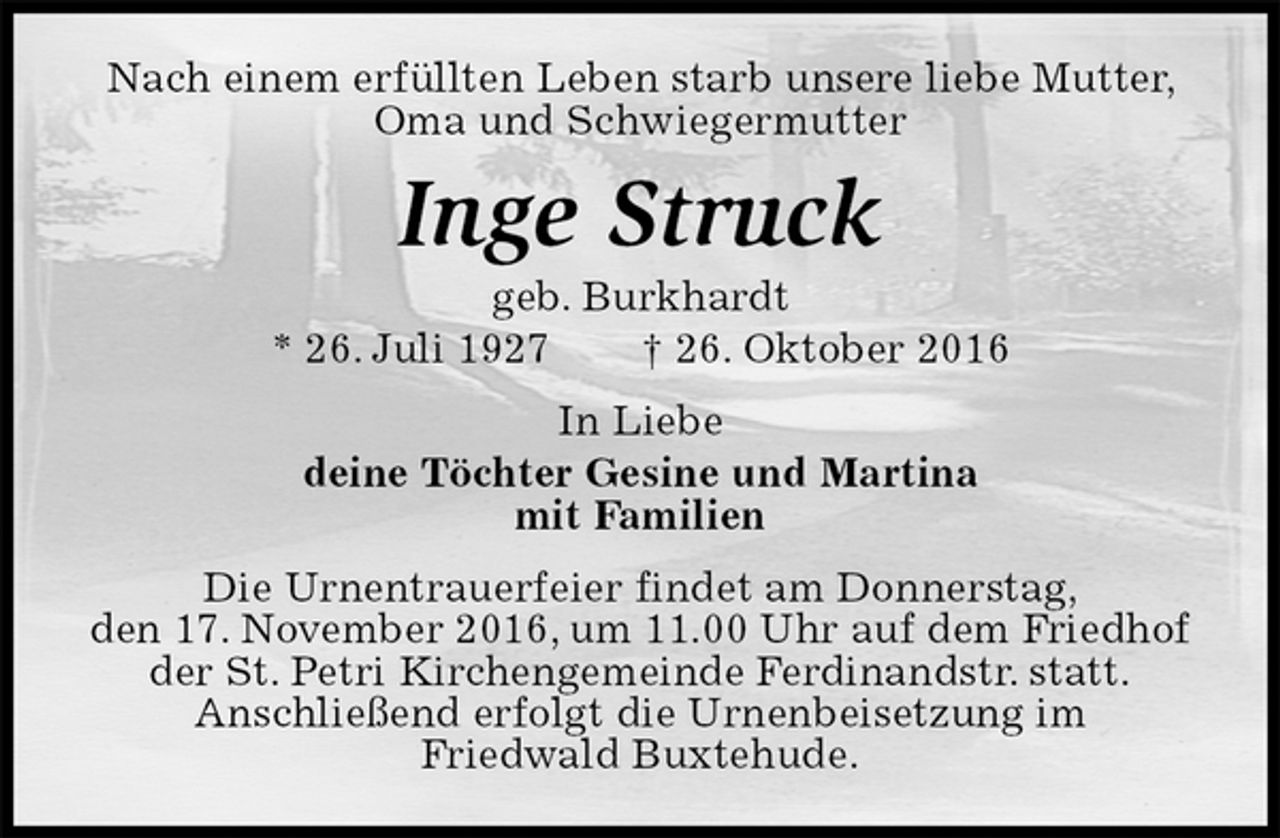 <p>Nach einem erfüllten Leben starb unsere liebe Mutter, Oma und Schwiegermutter<br />Inge Struck<br />geb. Burkhardt<br />* 26. Juli 1927 † 26. Oktober 2016<br />In Liebe<br />deine Töchter Gesine und Martina<br />mit Familien<br />Die Urnentrauerfeier findet am Donnerstag,<br />den 17. November 2016, um 11.00 Uhr auf dem Friedhof der St. Petri Kirchengemeinde Ferdinandstr. statt.<br />Anschließend erfolgt die Urnenbeisetzung im<br />Friedwald Buxtehude.</p>