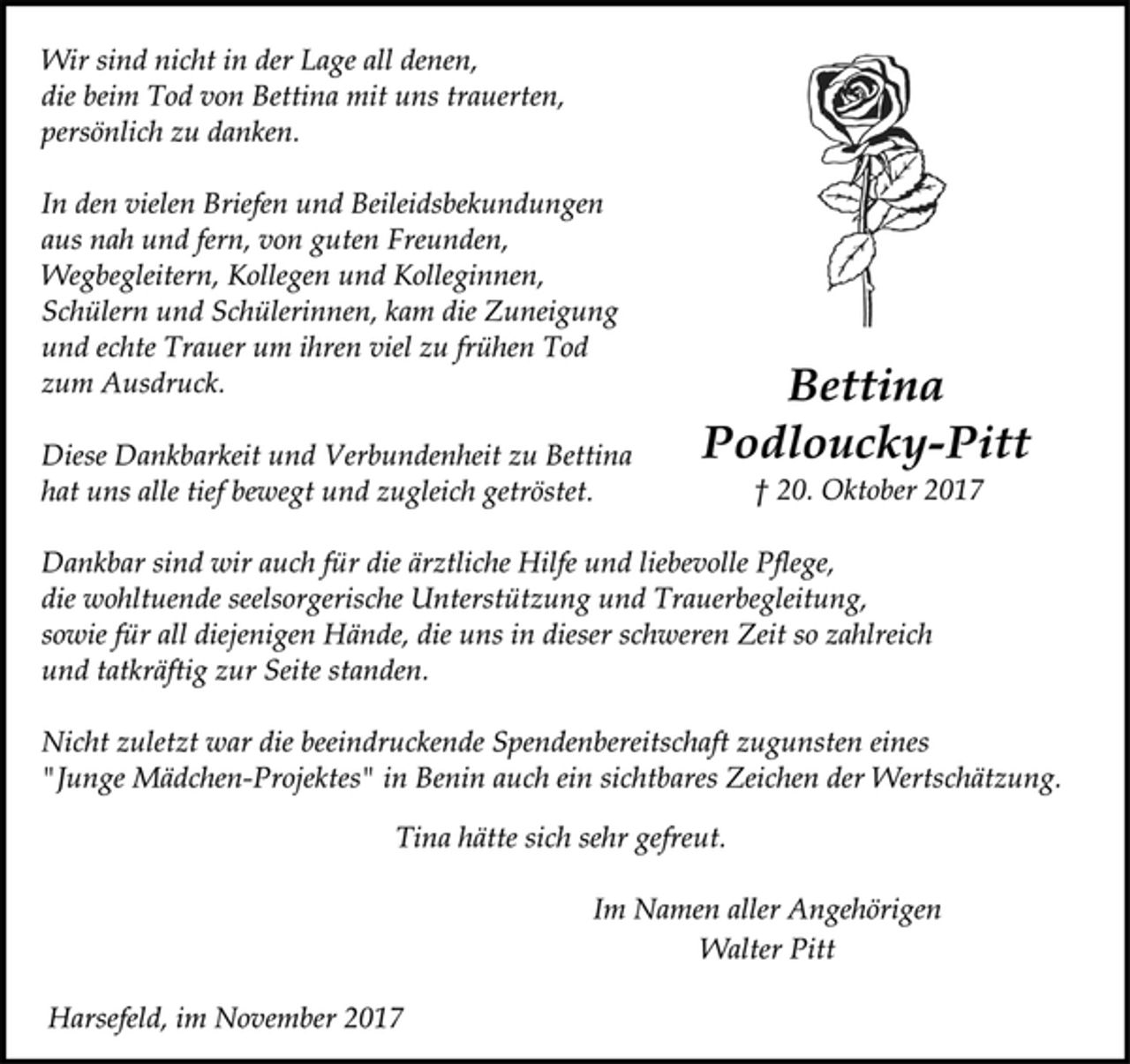 <p>Wir sind nicht in der Lage all denen,<br />die beim Tod von Bettina mit uns trauerten,<br />persönlich zu danken.<br />In den vielen Briefen und Beileidsbekundungen<br />aus nah und fern, von guten Freunden,<br />Wegbegleitern, Kollegen und Kolleginnen,<br />Schülern und Schülerinnen, kam die Zuneigung<br />und echte Trauer um ihren viel zu frühen Tod<br />zum Ausdruck. Bettina<br />Diese Dankbarkeit und Verbundenheit zu Bettina Podloucky-Pitt<br />hat uns alle tief bewegt und zugleich getröstet. † 20. Oktober 2017<br />Dankbar sind wir auch für die ärztliche Hilfe und liebevolle Pflege,<br />die wohltuende seelsorgerische Unterstützung und Trauerbegleitung,<br />sowie für all diejenigen Hände, die uns in dieser schweren Zeit so zahlreich<br />und tatkräftig zur Seite standen.<br />Nicht zuletzt war die beeindruckende Spendenbereitschaft zugunsten eines<br />"Junge Mädchen-Projektes" in Benin auch ein sichtbares Zeichen der Wertschätzung.<br />Tina hätte sich sehr gefreut.<br />Im Namen aller Angehörigen<br />Walter Pitt<br />Harsefeld, im November 2017</p>