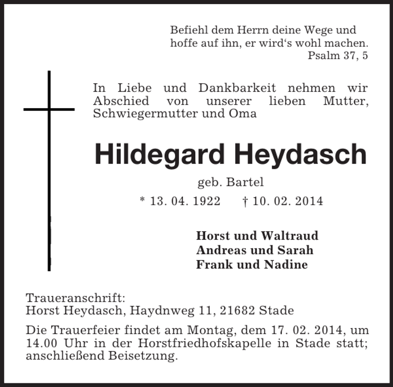 <p>Befiehl dem Herrn deine Wege und<br />hoffe auf ihn, er wird‘s wohl machen.<br />Psalm 37, 5<br />In Liebe und Dankbarkeit nehmen wir<br />Abschied von unserer lieben Mutter,<br />Schwiegermutter und Oma<br />Hildegard Heydasch<br />geb. Bartel<br />* 13. 04. 1922 † 10. 02. 2014<br />Horst und Waltraud<br />Andreas und Sarah<br />Frank und Nadine<br />Traueranschrift:<br />Horst Heydasch, Haydnweg 11, 21682 Stade<br />Die Trauerfeier findet am Montag, dem 17. 02. 2014, um 14.00 Uhr in der Horstfriedhofskapelle in Stade statt; anschließend Beisetzung.</p>