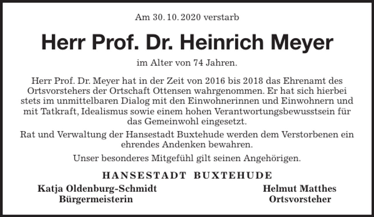 <p>Am 30. 10. 2020 verstarb<br />Herr Prof. Dr. Heinrich Meyer<br />im Alter von 74 Jahren.<br />Herr Prof. Dr. Meyer hat in der Zeit von 2016 bis 2018 das Ehrenamt des<br />Ortsvorstehers der Ortschaft Ottensen wahrgenommen. Er hat sich hierbei stets im unmittelbaren Dialog mit den Einwohnerinnen und Einwohnern und mit Tatkraft, Idealismus sowie einem hohen Verantwortungsbewusstsein für das Gemeinwohl eingesetzt.<br />Rat und Verwaltung der Hansestadt Buxtehude werden dem Verstorbenen ein ehrendes Andenken bewahren.<br />Unser besonderes Mitgefühl gilt seinen Angehörigen.<br />H A N S E S T A D T B U X T E H U D E<br />Katja Oldenburg-Schmidt Helmut Matthes<br />Bürgermeisterin Ortsvorsteher</p>