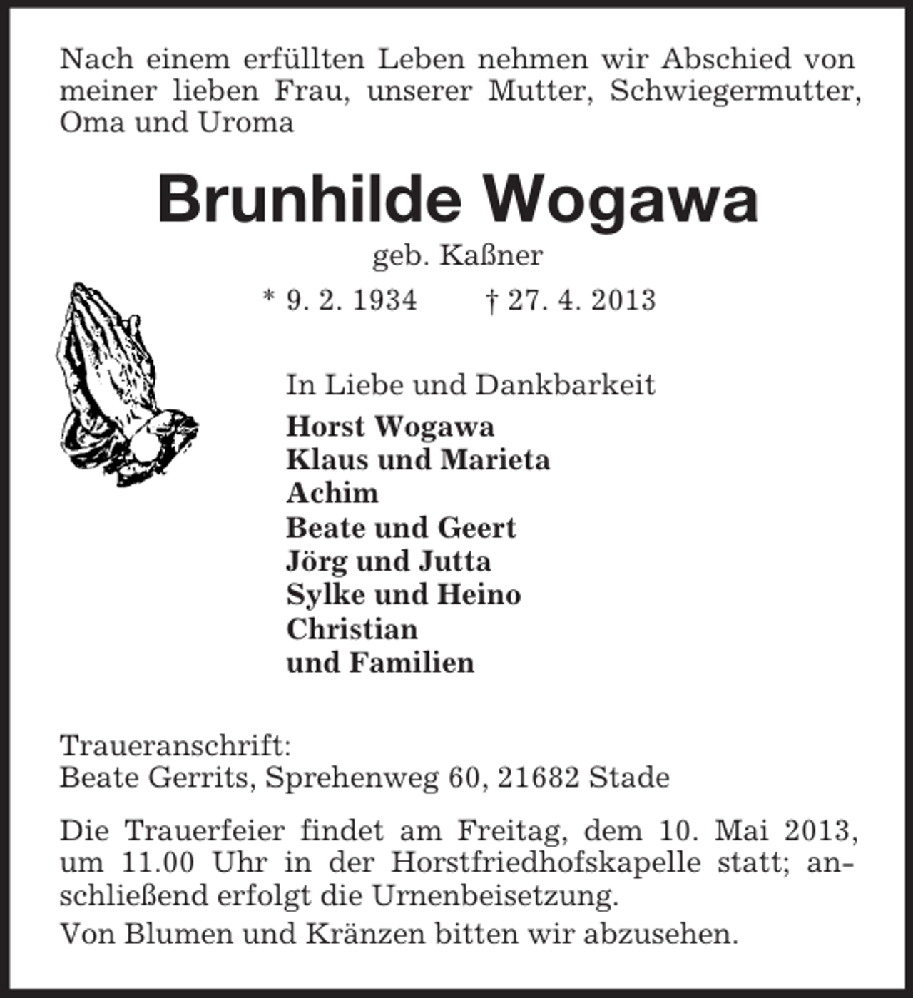 <p>Nach einem erfüllten Leben nehmen wir Abschied von meiner lieben Frau, unserer Mutter, Schwiegermutter, Oma und Uroma<br />Brunhilde Wogawa<br />geb. Kaßner<br />* 9. 2. 1934 † 27. 4. 2013<br />In Liebe und Dankbarkeit<br />Horst Wogawa<br />Klaus und Marieta<br />Achim<br />Beate und Geert<br />Jörg und Jutta<br />Sylke und Heino<br />Christian<br />und Familien<br />Traueranschrift:<br />Beate Gerrits, Sprehenweg 60, 21682 Stade<br />Die Trauerfeier findet am Freitag, dem 10. Mai 2013,<br />um 11.00 Uhr in der Horstfriedhofskapelle statt; anschließend erfolgt die Urnenbeisetzung.<br />Von Blumen und Kränzen bitten wir abzusehen.</p>
