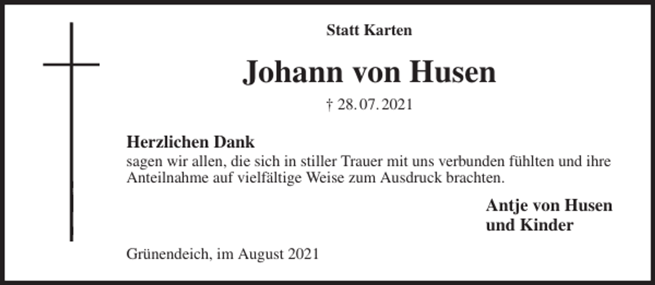 <p>Statt Karten<br />Johann von Husen<br />† 28. 07. 2021<br />Herzlichen Dank<br />sagen wir allen, die sich in stiller Trauer mit uns verbunden fühlten und ihre Anteilnahme auf vielfältige Weise zum Ausdruck brachten.<br />Antje von Husen<br />und Kinder<br />Grünendeich, im August 2021</p>