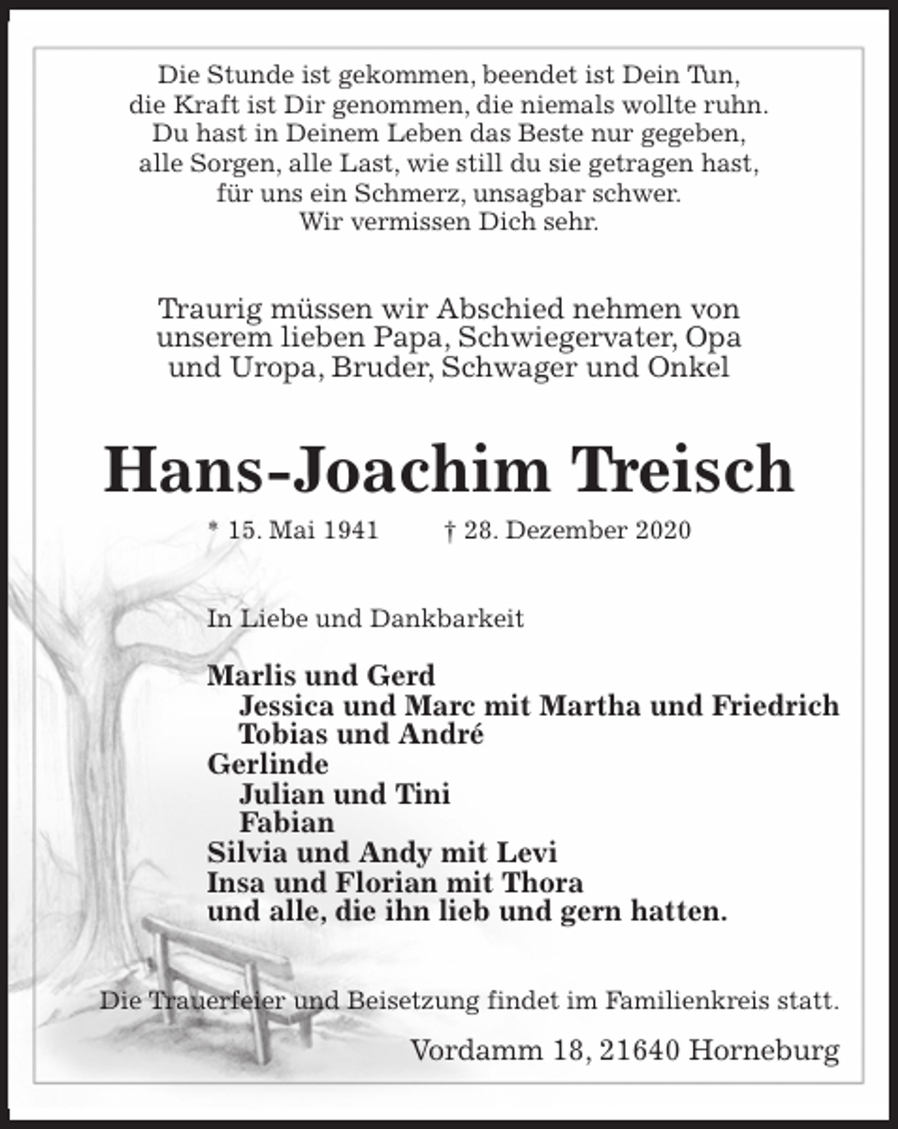 <p>Die Stunde ist gekommen, beendet ist Dein Tun,<br />die Kraft ist Dir genommen, die niemals wollte ruhn.<br />Du hast in Deinem Leben das Beste nur gegeben,<br />alle Sorgen, alle Last, wie still du sie getragen hast,<br />für uns ein Schmerz, unsagbar schwer.<br />Wir vermissen Dich sehr.<br />Traurig müssen wir Abschied nehmen von<br />unserem lieben Papa, Schwiegervater, Opa<br />und Uropa, Bruder, Schwager und Onkel<br />Hans-Joachim Treisch<br />* 15. Mai 1941 † 28. Dezember 2020<br />In Liebe und Dankbarkeit<br />Marlis und Gerd<br />Jessica und Marc mit Martha und Friedrich<br />Tobias und André<br />Gerlinde<br />Julian und Tini<br />Fabian<br />Silvia und Andy mit Levi<br />Insa und Florian mit Thora<br />und alle, die ihn lieb und gern hatten.<br />Die Trauerfeier und Beisetzung findet im Familienkreis statt.<br />Vordamm 18, 21640 Horneburg</p>