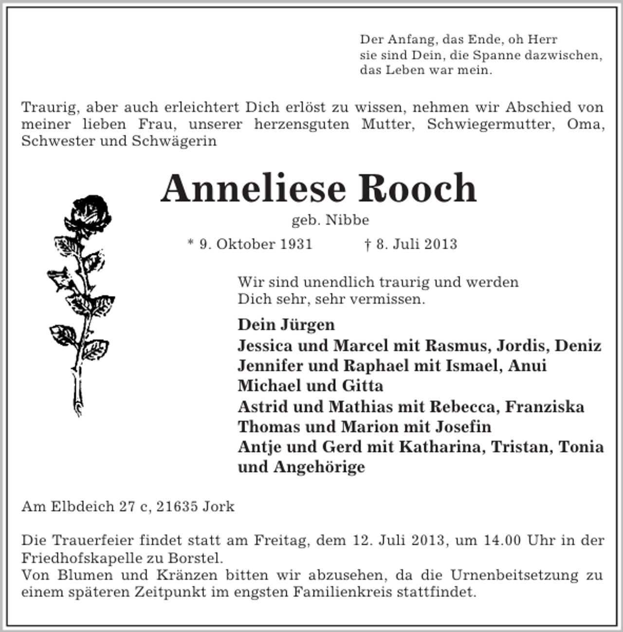 <p>Der Anfang, das Ende, oh Herr<br />sie sind Dein, die Spanne dazwischen,<br />das Leben war mein.<br />Traurig, aber auch erleichtert Dich erlöst zu wissen, nehmen wir Abschied von<br />meiner lieben Frau, unserer herzensguten Mutter, Schwiegermutter, Oma,<br />Schwester und Schwägerin<br />Anneliese Rooch<br />geb. Nibbe<br />* 9. Oktober 1931 † 8. Juli 2013<br />Wir sind unendlich traurig und werden<br />Dich sehr, sehr vermissen.<br />Dein Jürgen<br />Jessica und Marcel mit Rasmus, Jordis, Deniz<br />Jennifer und Raphael mit Ismael, Anui<br />Michael und Gitta<br />Astrid und Mathias mit Rebecca, Franziska<br />Thomas und Marion mit Josefin<br />Antje und Gerd mit Katharina, Tristan, Tonia<br />und Angehörige<br />Am Elbdeich 27 c, 21635 Jork</p><p>Die Trauerfeier findet statt am Freitag, dem 12. Juli 2013, um 14.00 Uhr in der<br />Friedhofskapelle zu Borstel.<br />Von Blumen und Kränzen bitten wir abzusehen, da die Urnenbeitsetzung zu<br />einem späteren Zeitpunkt im engsten Familienkreis stattfindet.</p>