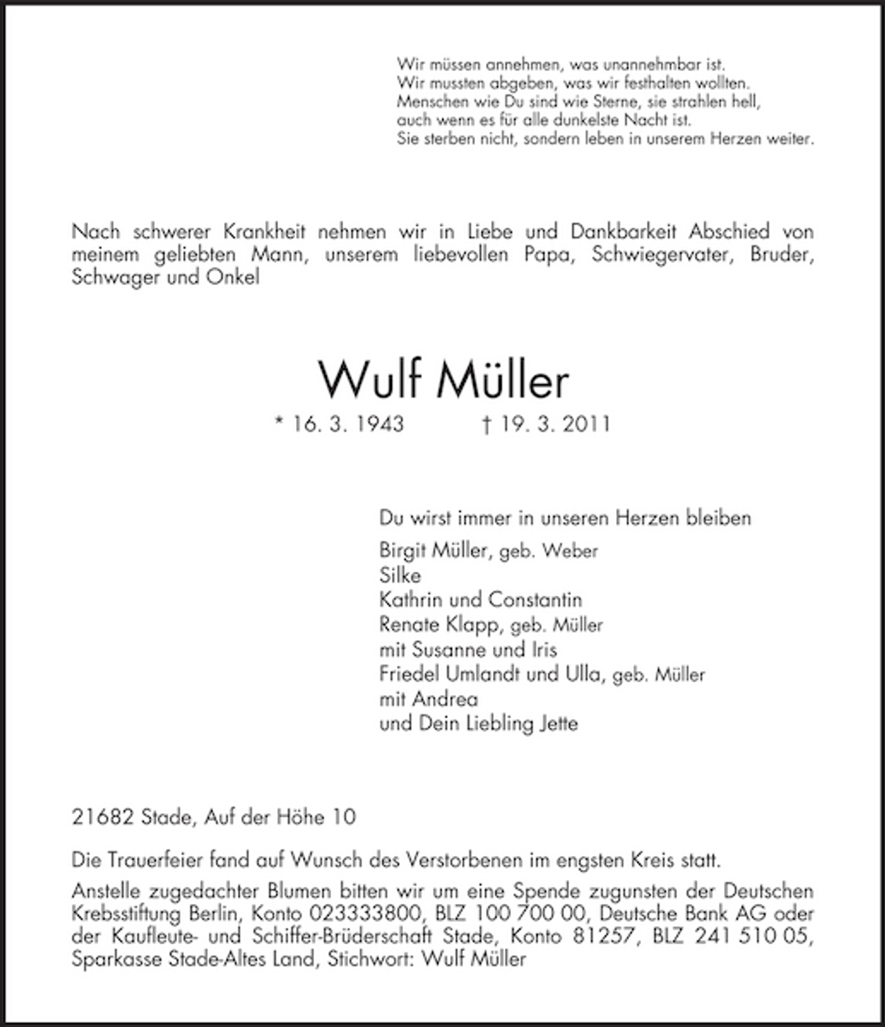 <p>Wir müssen annehmen, was unannehmbar ist.<br />Wir mussten abgeben, was wir festhalten wollten.<br />Menschen wie Du sind wie Sterne, sie strahlen hell,<br />auch wenn es für alle dunkelste Nacht ist.<br />Sie sterben nicht, sondern leben in unserem Herzen weiter.<br />Nach schwerer Krankheit nehmen wir in Liebe und Dankbarkeit Abschied von<br />meinem geliebten Mann, unserem liebevollen Papa, Schwiegervater, Bruder,<br />Schwager und Onkel<br />Wulf Müller<br />* 16. 3. 1943 † 19. 3. 2011<br />Du wirst immer in unseren Herzen bleiben<br />Birgit Müller, geb. Weber<br />Silke<br />Kathrin und Constantin<br />Renate Klapp, geb. Müller<br />mit Susanne und Iris<br />Friedel Umlandt und Ulla, geb. Müller<br />mit Andrea<br />und Dein Liebling Jette<br />21682 Stade, Auf der Höhe 10</p><p>Die Trauerfeier fand auf Wunsch des Verstorbenen im engsten Kreis statt.<br />Anstelle zugedachter Blumen bitten wir um eine Spende zugunsten der Deutschen Krebsstiftung Berlin, Konto 023333800, BLZ 100 700 00, Deutsche Bank AG oder<br />der Kaufleute- und Schiffer-Brüderschaft Stade, Konto 81257, BLZ 241 510 05, Sparkasse Stade-Altes Land, Stichwort: Wulf Müller</p>