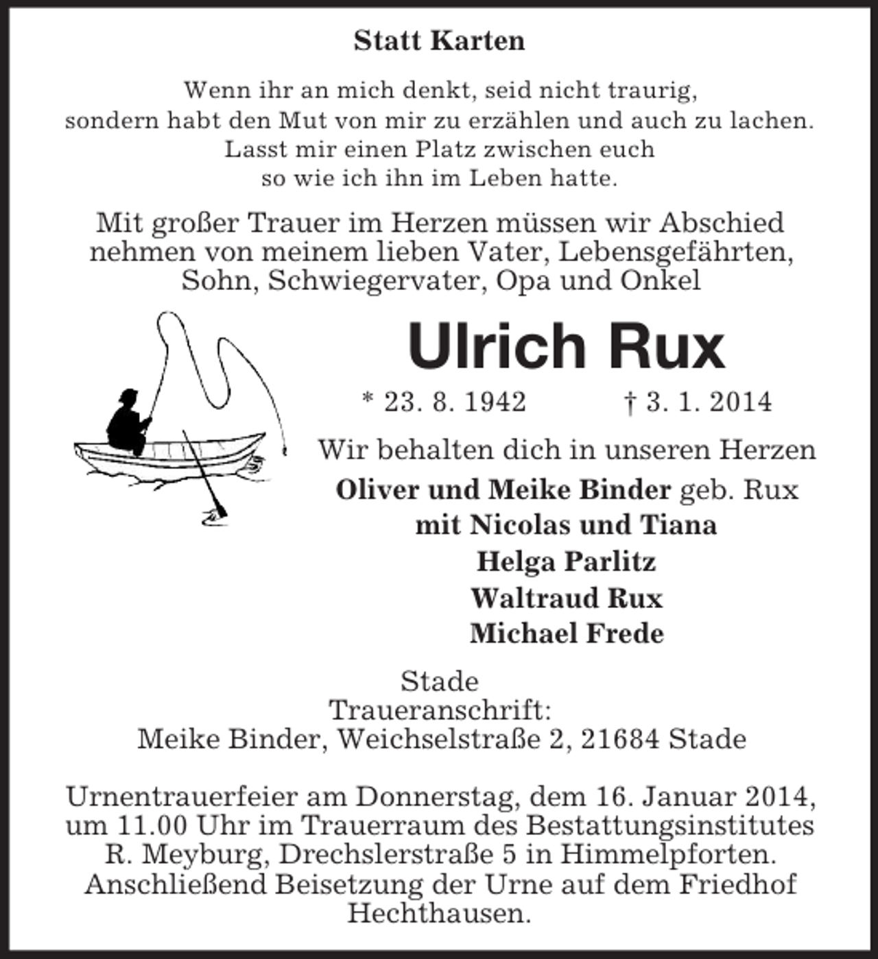<p>Statt Karten<br />Wenn ihr an mich denkt, seid nicht traurig,<br />sondern habt den Mut von mir zu erzählen und auch zu lachen.<br />Lasst mir einen Platz zwischen euch<br />so wie ich ihn im Leben hatte.<br />Mit großer Trauer im Herzen müssen wir Abschied<br />nehmen von meinem lieben Vater, Lebensgefährten, Sohn, Schwiegervater, Opa und Onkel<br />Ulrich Rux<br />* 23. 8. 1942 † 3. 1. 2014<br />Wir behalten dich in unseren Herzen<br />Oliver und Meike Binder geb. Rux<br />mit Nicolas und Tiana<br />Helga Parlitz<br />Waltraud Rux<br />Michael Frede<br />Stade<br />Traueranschrift:<br />Meike Binder, Weichselstraße 2, 21684 Stade</p><p>Urnentrauerfeier am Donnerstag, dem 16. Januar 2014, um 11.00 Uhr im Trauerraum des Bestattungsinstitutes R. Meyburg, Drechslerstraße 5 in Himmelpforten.<br />Anschließend Beisetzung der Urne auf dem Friedhof Hechthausen.</p>