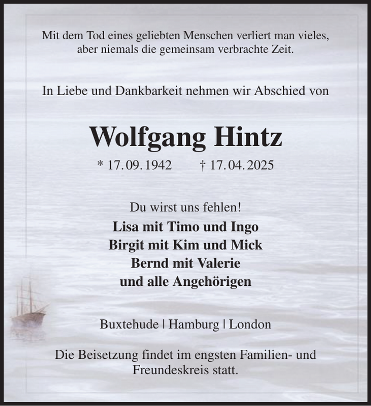 <p>Mit dem Tod eines geliebten Menschen verliert man vieles,<br />aber niemals die gemeinsam verbrachte Zeit.<br />In Liebe und Dankbarkeit nehmen wir Abschied von<br />Wolfgang Hintz<br />* 17. 09. 1942 † 17. 04. 2025<br />Du wirst uns fehlen!<br />Lisa mit Timo und Ingo<br />Birgit mit Kim und Mick<br />Bernd mit Valerie<br />und alle Angehörigen<br />Buxtehude | Hamburg | London</p><p>Die Beisetzung findet im engsten Familien- und Freundeskreis statt.</p>