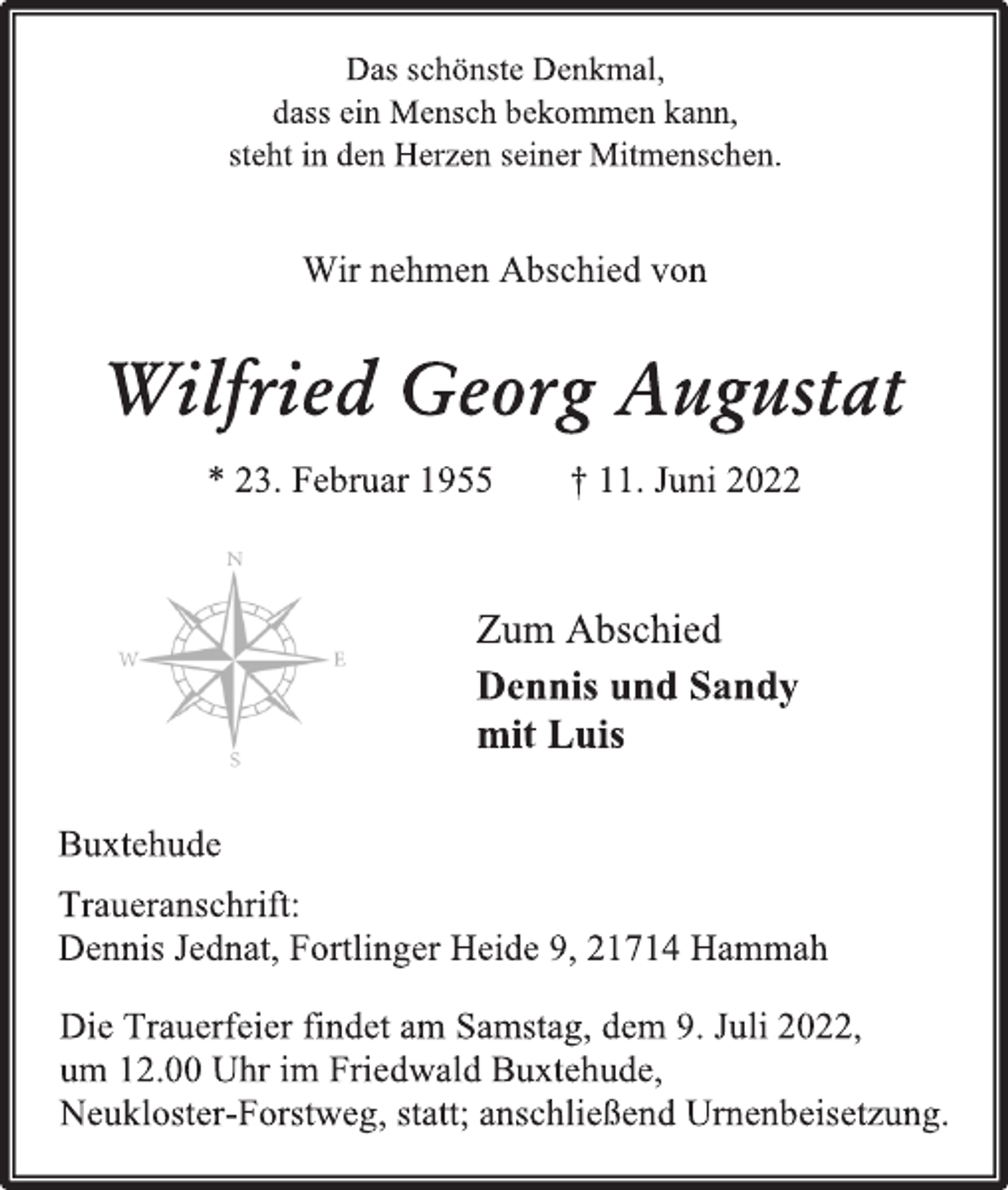 <p>Das schönste Denkmal,<br />dass ein Mensch bekommen kann,<br />steht in den Herzen seiner Mitmenschen.<br />Wir nehmen Abschied von<br />Wilfried Georg Augustat<br />* 23. Februar 1955 † 11. Juni 2022<br />Zum Abschied<br />Dennis und Sandy<br />mit Luis<br />Buxtehude<br />Traueranschrift:<br />Dennis Jednat, Fortlinger Heide 9, 21714 Hammah<br />Die Trauerfeier findet am Samstag, dem 9. Juli 2022,<br />um 12.00 Uhr im Friedwald Buxtehude,<br />Neukloster-Forstweg, statt; anschließend Urnenbeisetzung.</p>
