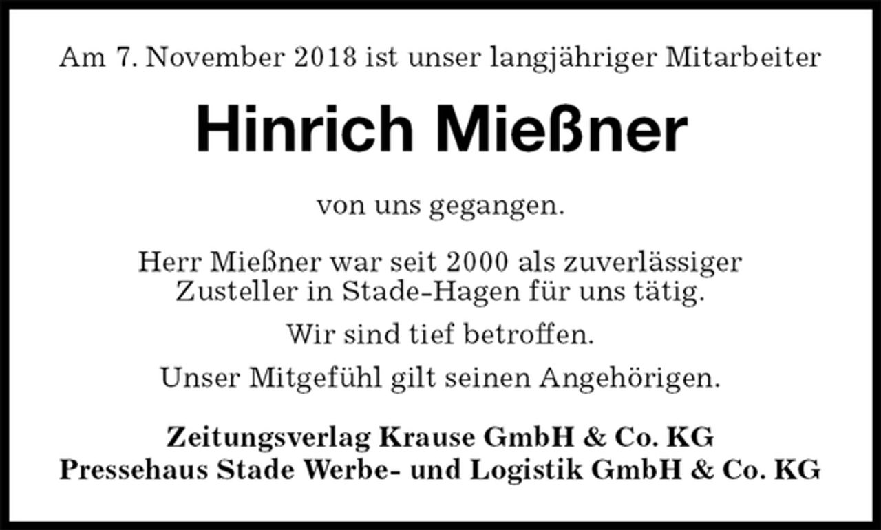 <p>Am 7. November 2018 ist unser langjähriger Mitarbeiter<br />Hinrich Mießner<br />Zeitungsverlag Krause GmbH &amp; Co. KG<br />Pressehaus Stade Werbe- und Logistik GmbH &amp; Co. KG<br />von uns gegangen.<br />Herr Mießner war seit 2000 als zuverlässiger<br />Zusteller in Stade-Hagen für uns tätig.<br />Wir sind tief betroffen.<br />Unser Mitgefühl gilt seinen Angehörigen.</p>