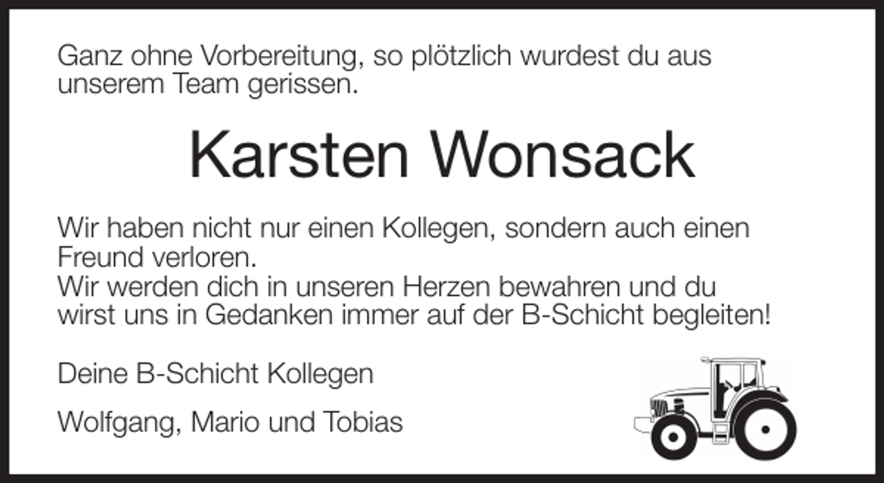 <p>Ganz ohne Vorbereitung, so plötzlich wurdest du aus<br />unserem Team gerissen.<br />Karsten Wonsack<br />Wir haben nicht nur einen Kollegen, sondern auch einen<br />Freund verloren.<br />Wir werden dich in unseren Herzen bewahren und du<br />wirst uns in Gedanken immer auf der B-Schicht begleiten!</p>
<p>Deine B-Schicht Kollegen<br />Wolfgang, Mario und Tobias</p>