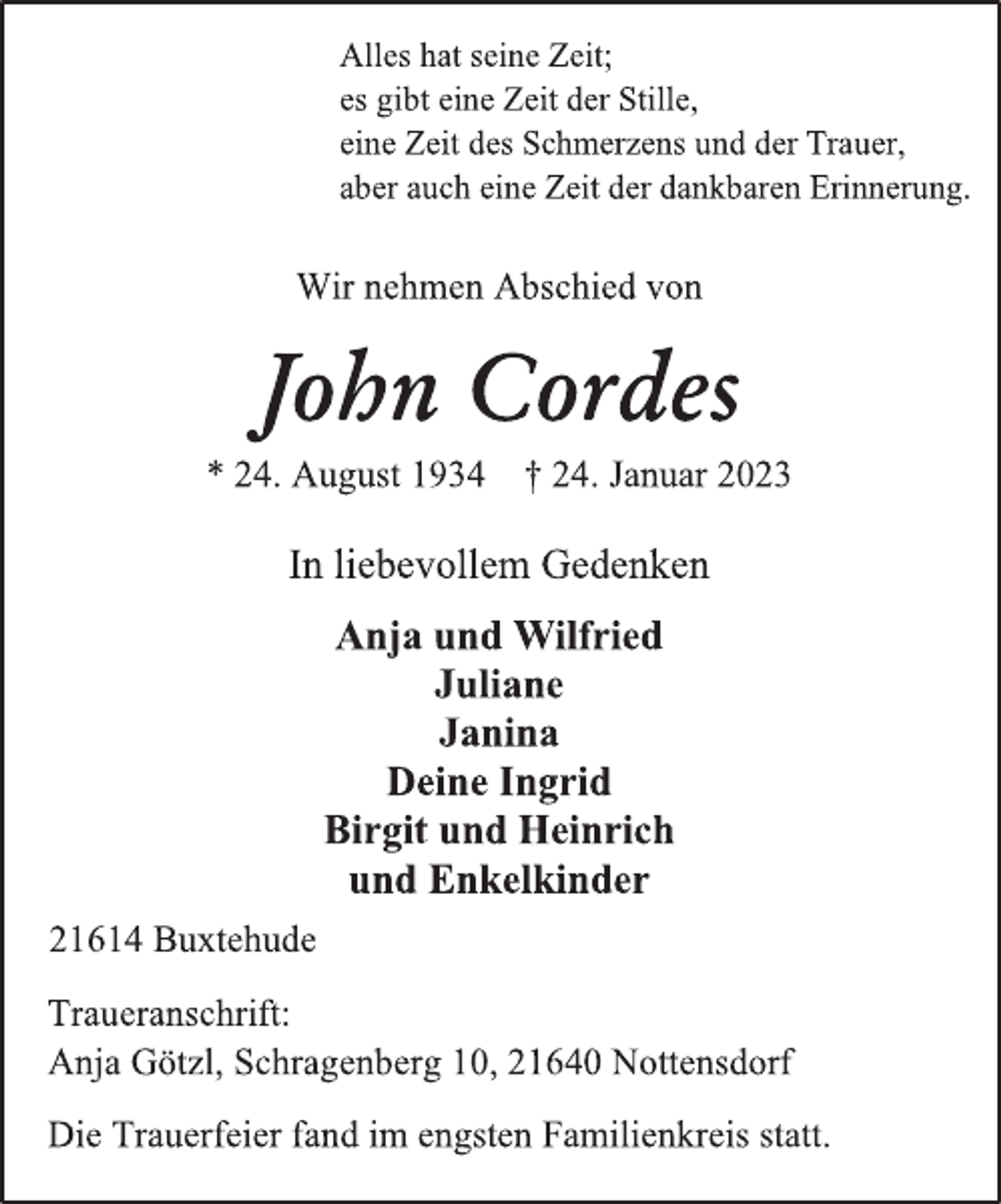 <p>Alles hat seine Zeit;<br />es gibt eine Zeit der Stille,<br />eine Zeit des Schmerzens und der Trauer,<br />aber auch eine Zeit der dankbaren Erinnerung.<br />Wir nehmen Abschied von<br />John Cordes<br />* 24. August 1934 † 24. Januar 2023<br />In liebevollem Gedenken<br />Anja und Wilfried<br />Juliane<br />Janina<br />Deine Ingrid<br />Birgit und Heinrich<br />und Enkelkinder<br />21614 Buxtehude<br />Traueranschrift:<br />Anja Götzl, Schragenberg 10, 21640 Nottensdorf<br />Die Trauerfeier fand im engsten Familienkreis statt.</p>