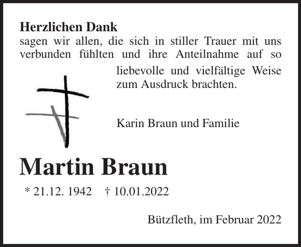 <p>Herzlichen Dank<br />sagen wir allen, die sich in stiller Trauer mit uns<br />verbunden fühlten und ihre Anteilnahme auf so<br />liebevolle und vielfältige Weise zum Ausdruck brachten.</p>
<p>Karin Braun und Familie<br />Martin Braun<br />* 21.12. 1942 † 10.01.2022<br />Bützfleth, im Februar 2022</p>