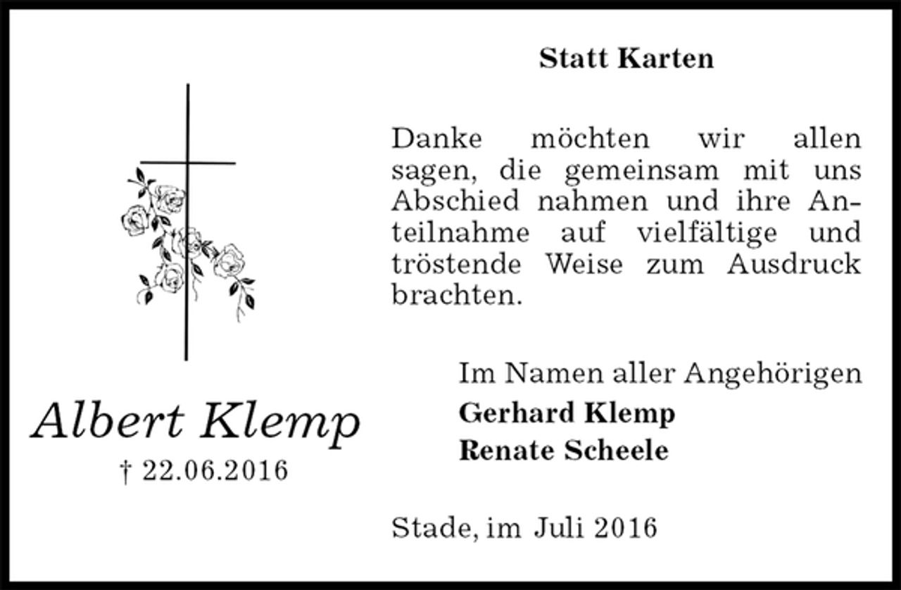 <p>Statt Karten<br />Danke möchten wir allen<br />sagen, die gemeinsam mit uns Abschied nahmen und ihre Anteilnahme auf vielfältige und tröstende Weise zum Ausdruck brachten.<br />Im Namen aller Angehörigen<br />Gerhard Klemp<br />Renate Scheele<br />Stade, im Juli 2016<br />Albert Klemp<br />† 22.06.2016</p>