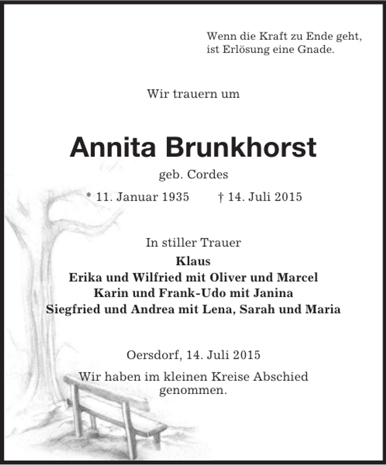 <p>Wenn die Kraft zu Ende geht,<br />ist Erlösung eine Gnade.<br />Wir trauern um<br />Annita Brunkhorst<br />geb. Cordes<br />* 11. Januar 1935 † 14. Juli 2015<br />In stiller Trauer<br />Klaus<br />Erika und Wilfried mit Oliver und Marcel<br />Karin und Frank-Udo mit Janina<br />Siegfried und Andrea mit Lena, Sarah und Maria<br />Oersdorf, 14. Juli 2015<br />Wir haben im kleinen Kreise Abschied<br />genommen.</p>