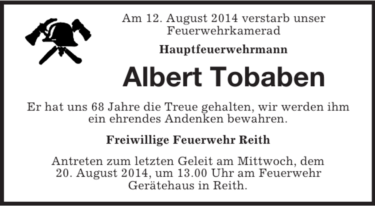 <p>Am 12. August 2014 verstarb unser<br />Feuerwehrkamerad<br />Hauptfeuerwehrmann<br />Albert Tobaben<br />Er hat uns 68 Jahre die Treue gehalten, wir werden ihm ein ehrendes Andenken bewahren.<br />Freiwillige Feuerwehr Reith<br />Antreten zum letzten Geleit am Mittwoch, dem<br />20. August 2014, um 13.00 Uhr am Feuerwehr<br />Gerätehaus in Reith.</p>