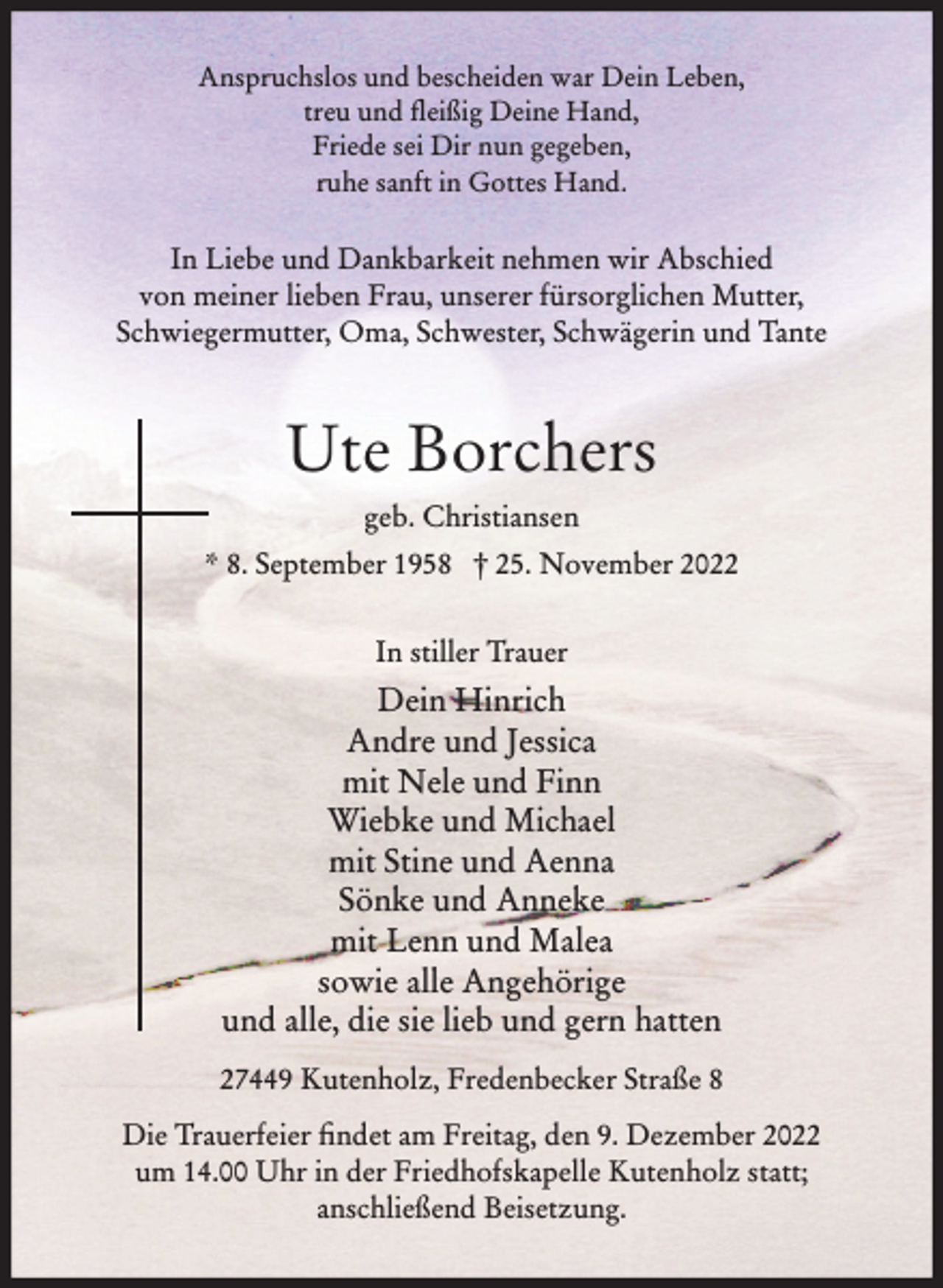 <p>Anspruchslos und bescheiden war Dein Leben,<br />treu und fleißig Deine Hand,<br />Friede sei Dir nun gegeben,<br />ruhe sanft in Gottes Hand.<br />In Liebe und Dankbarkeit nehmen wir Abschied von<br />meiner lieben Frau, unserer fürsorglichen Mutter,<br />Schwiegermutter, Oma, Schwester, Schwägerin und Tante<br />Ute Borchers<br />geb. Christiansen<br />* 8. September 1958 † 25. November 2022<br />In stiller Trauer</p><p>Dein Hinrich<br />Andre und Jessica<br />mit Nele und Finn<br />Wiebke und Michael<br />mit Stine und Aenna<br />Sönke und Anneke<br />mit Lenn und Malea<br />sowie alle Angehörige<br />und alle, die sie lieb und gern hatten<br />27449 Kutenholz, Fredenbecker Straße 8</p><p>Die Trauerfeier findet am Freitag, den 9. Dezember 2022<br />um 14.00 Uhr in der Friedhofskapelle Kutenholz statt;<br />anschließend Beisetzung.</p>