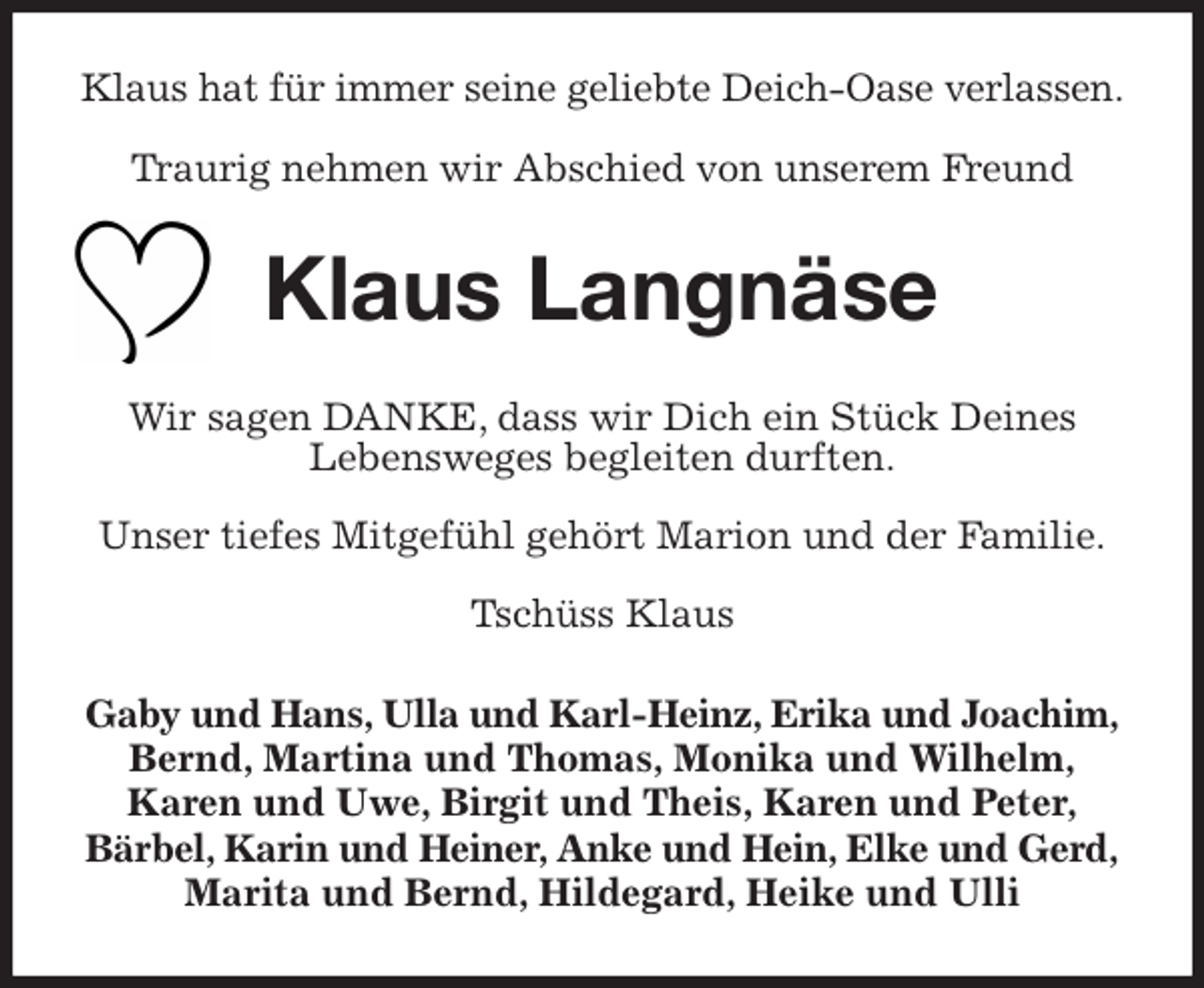 <p>Klaus hat für immer seine geliebte Deich-Oase verlassen.</p>
<p>Traurig nehmen wir Abschied von unserem Freund<br />Klaus Langnäse<br />Wir sagen DANKE, dass wir Dich ein Stück Deines<br />Lebensweges begleiten durften.</p>
<p>Unser tiefes Mitgefühl gehört Marion und der Familie.</p>
<p>Tschüss Klaus<br />Gaby und Hans, Ulla und Karl-Heinz, Erika und Joachim,<br />Bernd, Martina und Thomas, Monika und Wilhelm,<br />Karen und Uwe, Birgit und Theis, Karen und Peter,<br />Bärbel, Karin und Heiner, Anke und Hein, Elke und Gerd,<br />Marita und Bernd, Hildegard, Heike und Ulli</p>