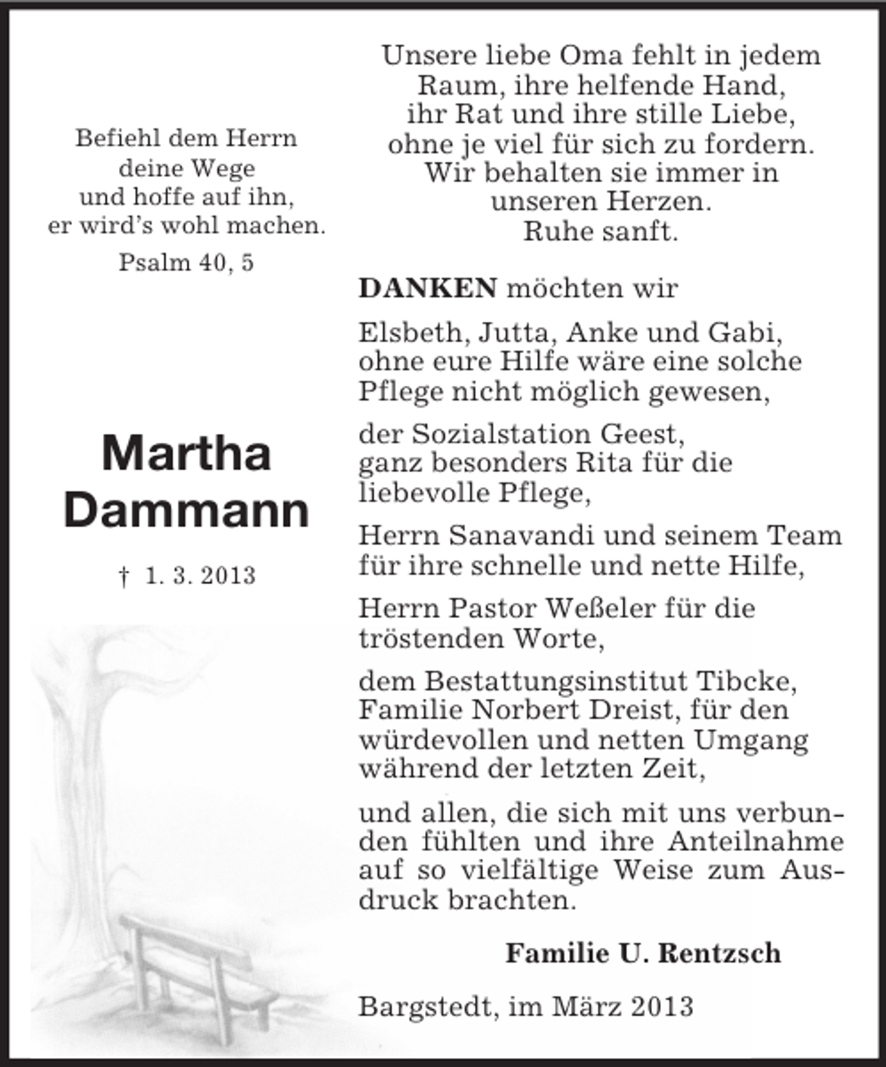 <p>Befiehl dem Herrn<br />deine Wege<br />und hoffe auf ihn,<br />er wird’s wohl machen.<br />Psalm 40, 5</p><p>Martha</p><p>Dammann<br />† 1. 3. 2013<br />Unsere liebe Oma fehlt in jedem<br />Raum, ihre helfende Hand,<br />ihr Rat und ihre stille Liebe,<br />ohne je viel für sich zu fordern.<br />Wir behalten sie immer in<br />unseren Herzen.<br />Ruhe sanft.</p><p>DANKEN möchten wir<br />Elsbeth, Jutta, Anke und Gabi,<br />ohne eure Hilfe wäre eine solche<br />Pflege nicht möglich gewesen,<br />der Sozialstation Geest,<br />ganz besonders Rita für die<br />liebevolle Pflege,<br />Herrn Sanavandi und seinem Team<br />für ihre schnelle und nette Hilfe,<br />Herrn Pastor Weßeler für die<br />tröstenden Worte,<br />dem Bestattungsinstitut Tibcke,<br />Familie Norbert Dreist, für den<br />würdevollen und netten Umgang<br />während der letzten Zeit,<br />und allen, die sich mit uns verbunden fühlten und ihre Anteilnahme auf so vielfältige Weise zum Ausdruck brachten.<br />Familie U. Rentzsch<br />Bargstedt, im März 2013</p>