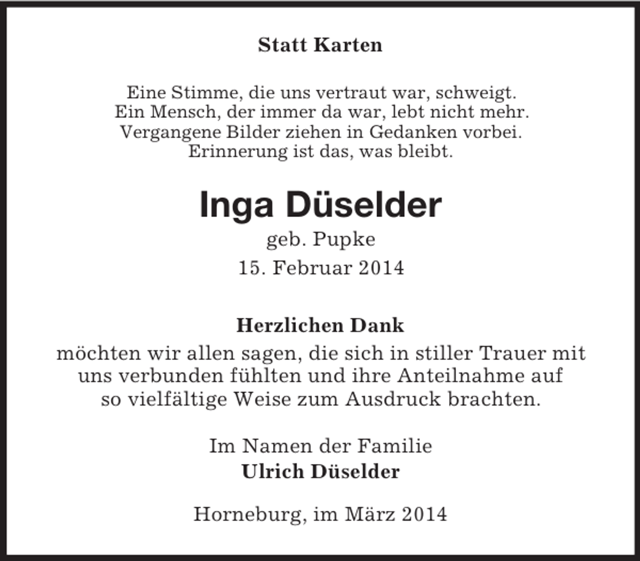 <p>Statt Karten<br />Eine Stimme, die uns vertraut war, schweigt.<br />Ein Mensch, der immer da war, lebt nicht mehr.<br />Vergangene Bilder ziehen in Gedanken vorbei.<br />Erinnerung ist das, was bleibt.<br />Inga Düselder<br />geb. Pupke<br />15. Februar 2014<br />Herzlichen Dank<br />möchten wir allen sagen, die sich in stiller Trauer mit<br />uns verbunden fühlten und ihre Anteilnahme auf<br />so vielfältige Weise zum Ausdruck brachten.<br />Im Namen der Familie<br />Ulrich Düselder<br />Horneburg, im März 2014</p>