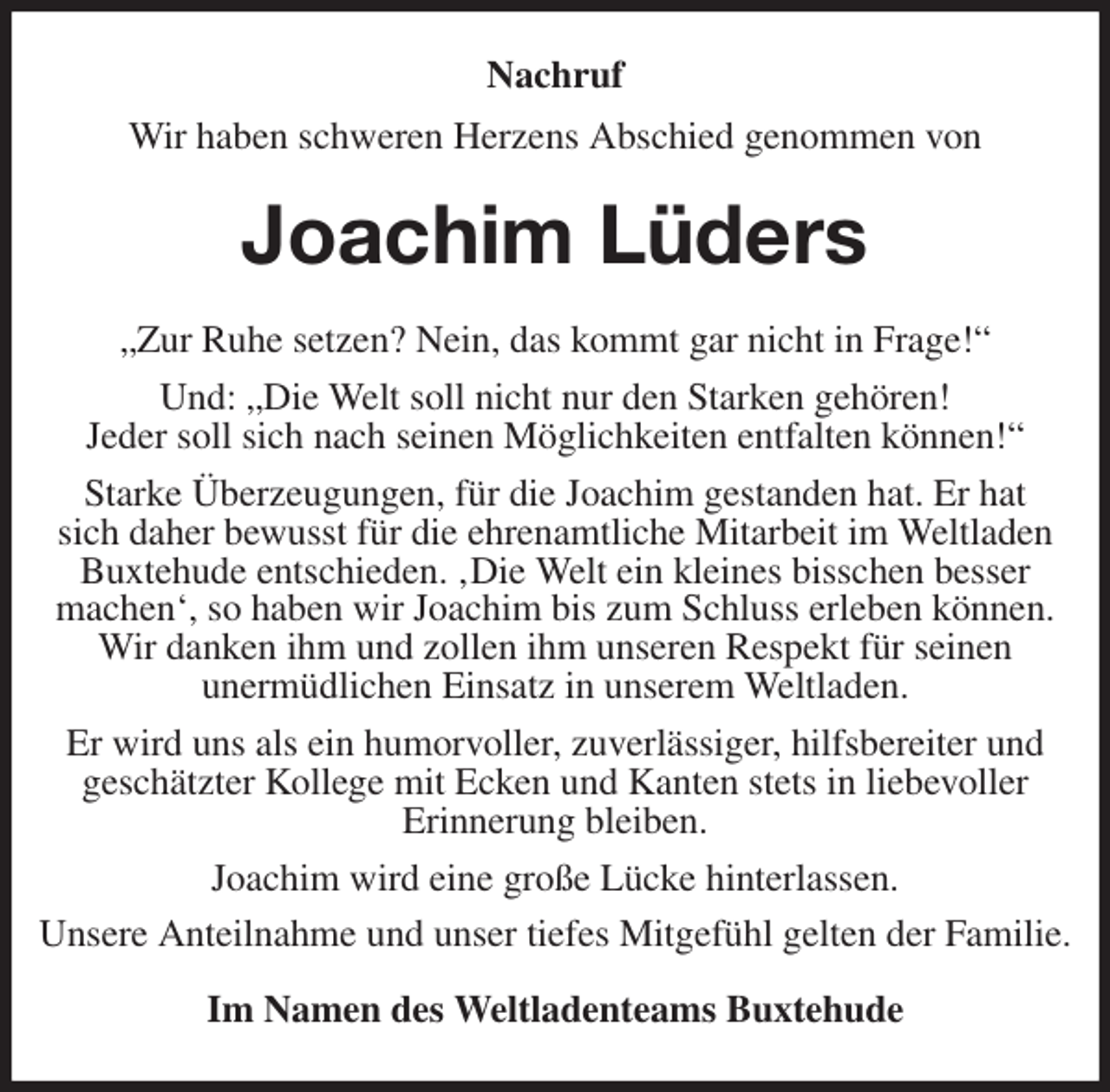 <p>Nachruf<br />Wir haben schweren Herzens Abschied genommen von<br />Joachim Lüders<br />„Zur Ruhe setzen? Nein, das kommt gar nicht in Frage!“<br />Und: „Die Welt soll nicht nur den Starken gehören!<br />Jeder soll sich nach seinen Möglichkeiten entfalten können!“<br />Starke Überzeugungen, für die Joachim gestanden hat. Er hat<br />sich daher bewusst für die ehrenamtliche Mitarbeit im Weltladen Buxtehude entschieden. ‚Die Welt ein kleines bisschen besser<br />machen', so haben wir Joachim bis zum Schluss erleben können. Wir danken ihm und zollen ihm unseren Respekt für seinen<br />unermüdlichen Einsatz in unserem Weltladen.<br />Er wird uns als ein humorvoller, zuverlässiger, hilfsbereiter und geschätzter Kollege mit Ecken und Kanten stets in liebevoller<br />Erinnerung bleiben.<br />Joachim wird eine große Lücke hinterlassen.<br />Unsere Anteilnahme und unser tiefes Mitgefühl gelten der Familie.<br />Im Namen des Weltladenteams Buxtehude</p>