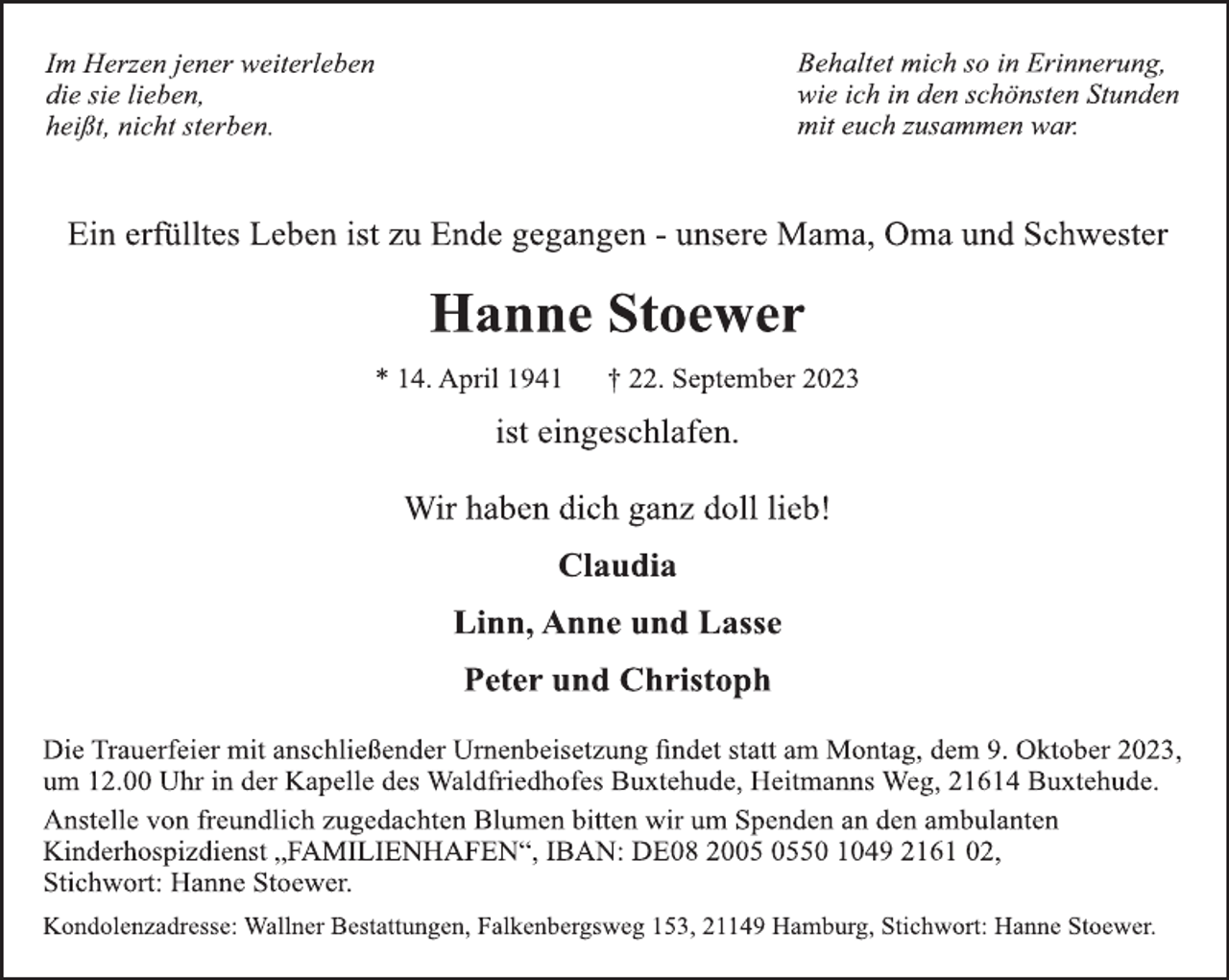 <p>Im Herzen jener weiterleben<br />die sie lieben,<br />heißt, nicht sterben.<br />Behaltet mich so in Erinnerung,<br />wie ich in den schönsten Stunden<br />mit euch zusammen war.<br />Ein erfülltes Leben ist zu Ende gegangen - unsere Mama, Oma und Schwester<br />Hanne Stoewer<br />* 14. April 1941 † 22. September 2023<br />ist eingeschlafen.<br />Wir haben dich ganz doll lieb!<br />Claudia<br />Linn, Anne und Lasse<br />Peter und Christoph<br />Die Trauerfeier mit anschließender Urnenbeisetzung findet statt am Montag, dem 9. Oktober 2023,<br />um 12.00 Uhr in der Kapelle des Waldfriedhofes Buxtehude, Heitmanns Weg, 21614 Buxtehude.<br />Anstelle von freundlich zugedachten Blumen bitten wir um Spenden an den ambulanten<br />Kinderhospizdienst „FAMILIENHAFEN“, IBAN: DE08 2005 0550 1049 2161 02,<br />Stichwort: Hanne Stoewer.<br />Kondolenzadresse: Wallner Bestattungen, Falkenbergsweg 153, 21149 Hamburg, Stichwort: Hanne Stoewer.</p>