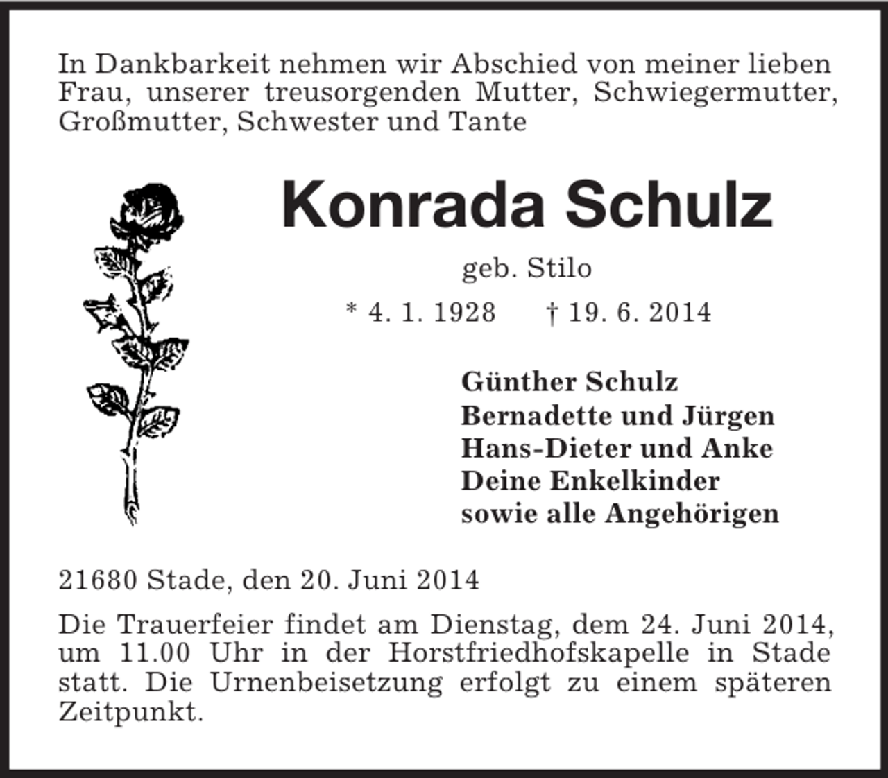 <p>In Dankbarkeit nehmen wir Abschied von meiner lieben Frau, unserer treusorgenden Mutter, Schwiegermutter, Großmutter, Schwester und Tante<br />Konrada Schulz<br />geb. Stilo<br />* 4. 1. 1928 † 19. 6. 2014<br />Günther Schulz<br />Bernadette und Jürgen<br />Hans-Dieter und Anke<br />Deine Enkelkinder<br />sowie alle Angehörigen<br />21680 Stade, den 20. Juni 2014<br />Die Trauerfeier findet am Dienstag, dem 24. Juni 2014, um 11.00 Uhr in der Horstfriedhofskapelle in Stade statt. Die Urnenbeisetzung erfolgt zu einem späteren Zeitpunkt.</p>