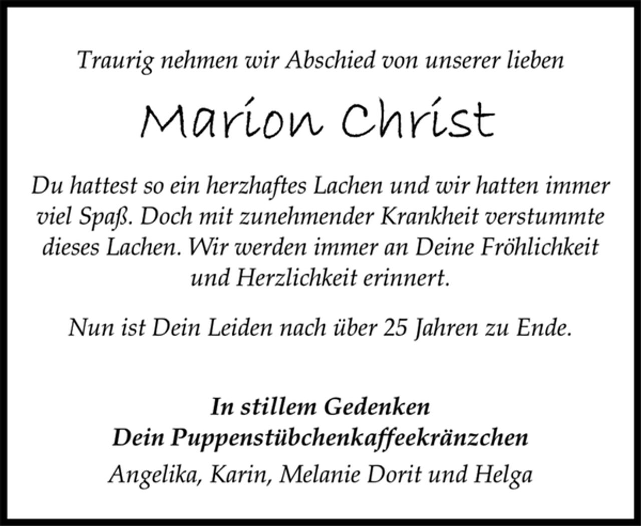 <p>Traurig nehmen wir Abschied von unserer lieben<br />Marion Christ<br />Du hattest so ein herzhaftes Lachen und wir hatten immer<br />viel Spaß. Doch mit zunehmender Krankheit verstummte<br />dieses Lachen. Wir werden immer an Deine Fröhlichkeit<br />und Herzlichkeit erinnert.<br />Nun ist Dein Leiden nach über 25 Jahren zu Ende.<br />In stillem Gedenken<br />Dein Puppenstübchenkaffeekränzchen<br />Angelika, Karin, Melanie Dorit und Helga</p>