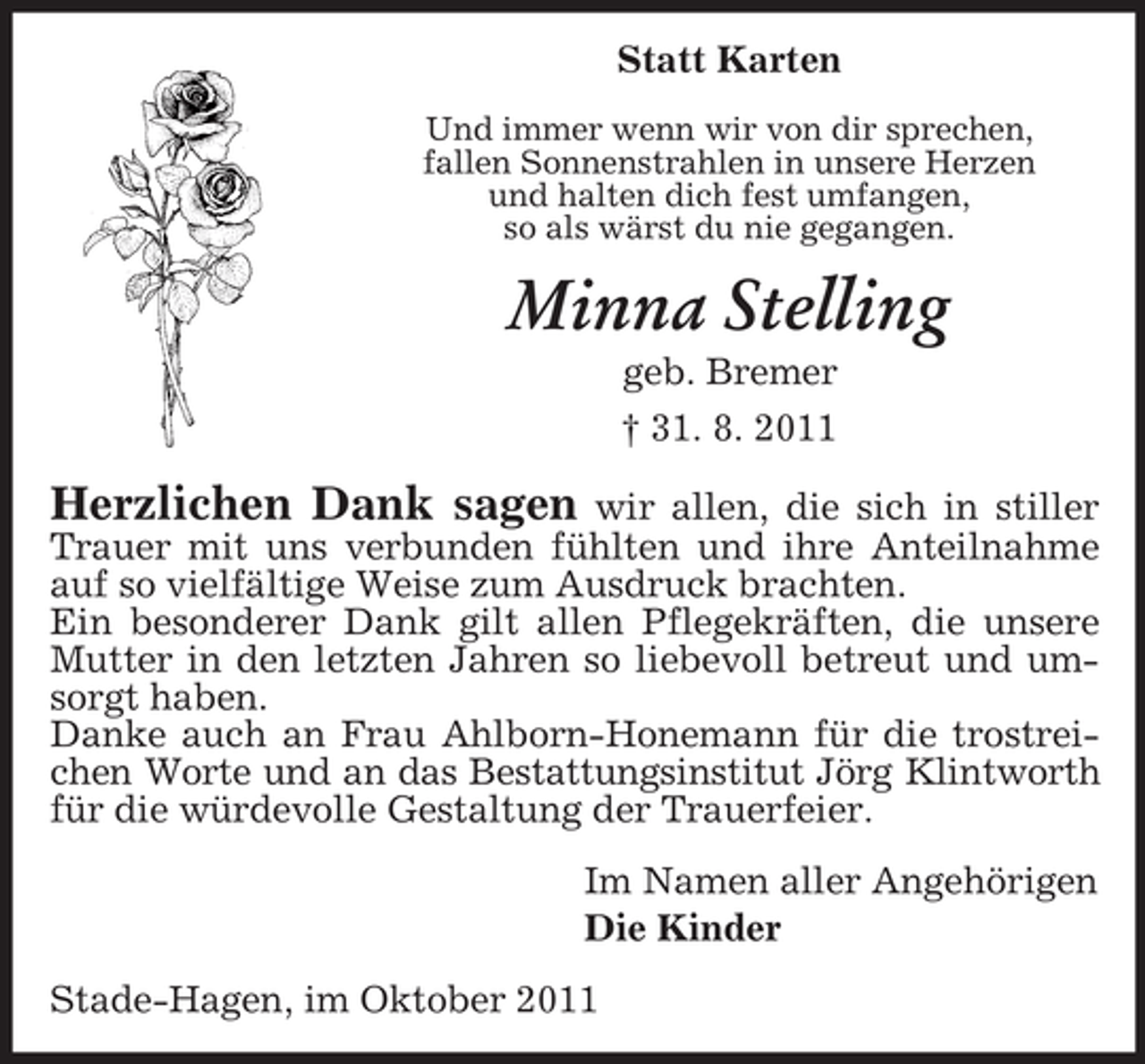 <p>Statt Karten<br />Und immer wenn wir von dir sprechen,<br />fallen Sonnenstrahlen in unsere Herzen<br />und halten dich fest umfangen,<br />so als wärst du nie gegangen.</p><p>Minna Stelling<br />geb. Bremer<br />† 31. 8. 2011</p><p>Herzlichen Dank sagen</p><p>wir allen, die sich in stiller<br />Trauer mit uns verbunden fühlten und ihre Anteilnahme<br />auf so vielfältige Weise zum Ausdruck brachten.<br />Ein besonderer Dank gilt allen Pflegekräften, die unsere<br />Mutter in den letzten Jahren so liebevoll betreut und umsorgt haben.<br />Danke auch an Frau Ahlborn-Honemann für die trostreichen Worte und an das Bestattungsinstitut Jörg Klintworth<br />für die würdevolle Gestaltung der Trauerfeier.<br />Im Namen aller Angehörigen<br />Die Kinder<br />Stade-Hagen, im Oktober 2011</p>