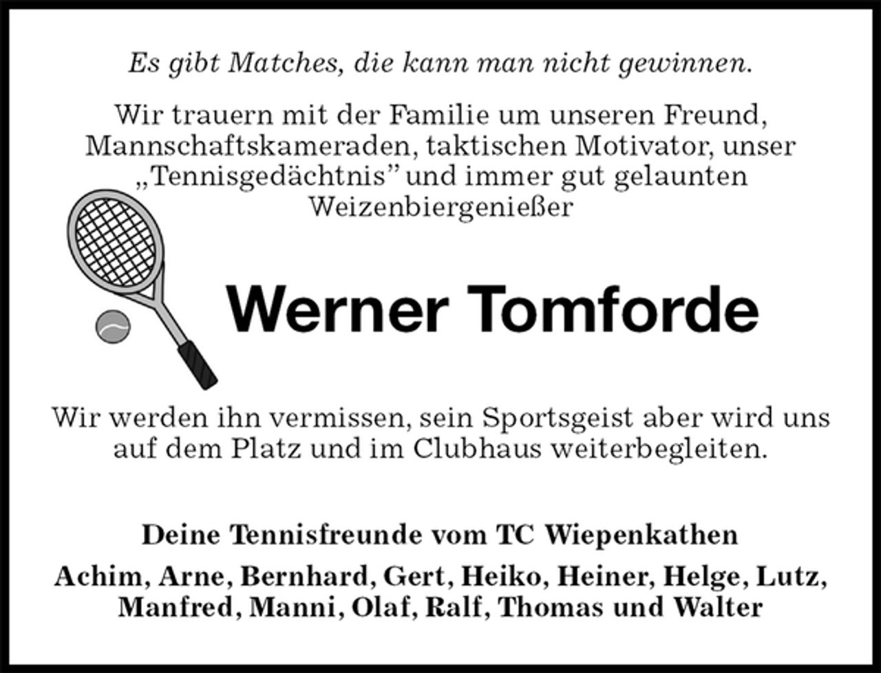 <p>Es gibt Matches, die kann man nicht gewinnen.<br />Wir trauern mit der Familie um unseren Freund,<br />Mannschaftskameraden, taktischen Motivator, unser „Tennisgedächtnis” und immer gut gelaunten<br />Weizenbiergenießer<br />Werner Tomforde<br />Wir werden ihn vermissen, sein Sportsgeist aber wird uns auf dem Platz und im Clubhaus weiterbegleiten.<br />Deine Tennisfreunde vom TC Wiepenkathen<br />Achim, Arne, Bernhard, Gert, Heiko, Heiner, Helge, Lutz, Manfred, Manni, Olaf, Ralf, Thomas und Walter</p>
