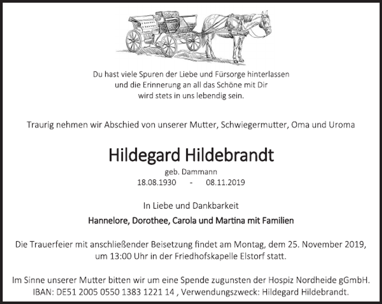 <p>Du hast viele Spuren der Liebe und Fürsorge hinterlassen<br />und die Erinnerung an all das Schöne mit Dir<br />wird stets in uns lebendig sein.</p>
<p>Traurig nehmen wir Abschied von unserer Mutter, Schwiegermutter, Oma und Uroma</p>
<p>Hildegard Hildebrandt</p>
<p>geb. Dammann</p>
<p>18.08.1930 - 08.11.2019</p>
<p>In Liebe und Dankbarkeit</p>
<p>Hannelore, Dorothee, Carola und Martina mit Familien</p>
<p>Die Trauerfeier mit anschließender Beisetzung findet am Montag, dem 25. November 2019, um 13:00 Uhr in der Friedhofskapelle Elstorf statt.</p>
<p>Im Sinne unserer Mutter bitten wir um eine Spende zugunsten der Hospiz Nordheide gGmbH.<br />IBAN: DE51 2005 0550 1383 1221 14 , Verwendungszweck: Hildegard Hildebrandt.</p>