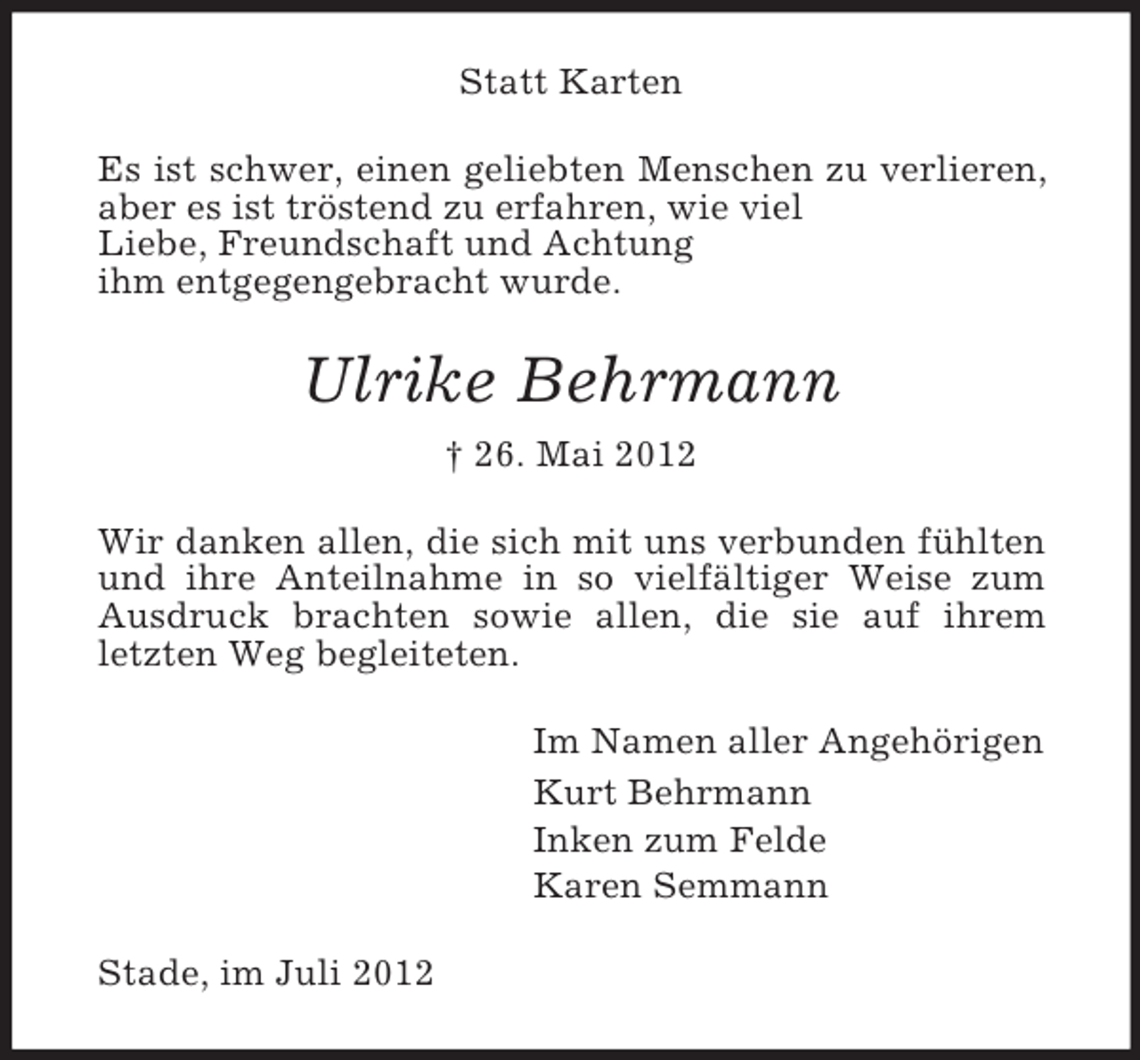 <p>Statt Karten<br />Es ist schwer, einen geliebten Menschen zu verlieren,<br />aber es ist tröstend zu erfahren, wie viel<br />Liebe, Freundschaft und Achtung<br />ihm entgegengebracht wurde.</p><p>Ulrike Behrmann<br />† 26. Mai 2012<br />Wir danken allen, die sich mit uns verbunden fühlten<br />und ihre Anteilnahme in so vielfältiger Weise zum<br />Ausdruck brachten sowie allen, die sie auf ihrem<br />letzten Weg begleiteten.<br />Im Namen aller Angehörigen<br />Kurt Behrmann<br />Inken zum Felde<br />Karen Semmann<br />Stade, im Juli 2012</p>