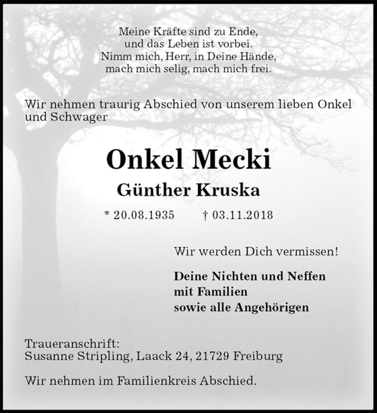 <p>Meine Kräfte sind zu Ende,<br />und das Leben ist vorbei.<br />Nimm mich, Herr, in Deine Hände,<br />mach mich selig, mach mich frei.<br />Wir nehmen traurig Abschied von unserem lieben Onkel und Schwager<br />Onkel Mecki<br />Günther Kruska<br />* 20.08.1935 † 03.11.2018<br />Wir werden Dich vermissen!</p><p>Deine Nichten und Neffen<br />mit Familien<br />sowie alle Angehörigen<br />Traueranschrift:<br />Susanne Stripling, Laack 24, 21729 Freiburg</p><p>Wir nehmen im Familienkreis Abschied.</p>