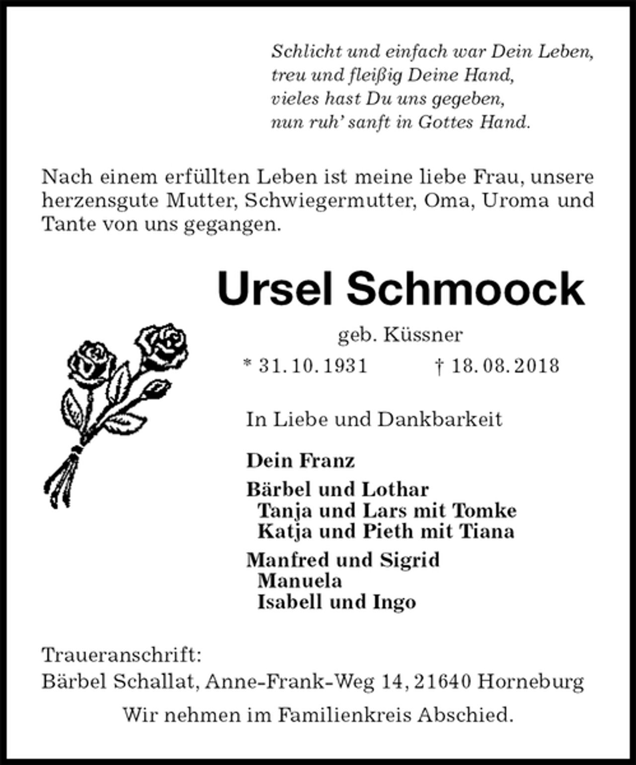 <p>Schlicht und einfach war Dein Leben,<br />treu und fleißig Deine Hand,<br />vieles hast Du uns gegeben,<br />nun ruh’ sanft in Gottes Hand.<br />Nach einem erfüllten Leben ist meine liebe Frau, unsere herzensgute Mutter, Schwiegermutter, Oma, Uroma und Tante von uns gegangen.<br />Ursel Schmoock<br />geb. Küssner<br />* 31. 10. 1931 † 18. 08. 2018<br />In Liebe und Dankbarkeit</p><p>Dein Franz<br />Bärbel und Lothar<br />Tanja und Lars mit Tomke<br />Katja und Pieth mit Tiana<br />Manfred und Sigrid<br />Manuela<br />Isabell und Ingo<br />Traueranschrift:<br />Bärbel Schallat, Anne-Frank-Weg 14, 21640 Horneburg<br />Wir nehmen im Familienkreis Abschied.</p>
