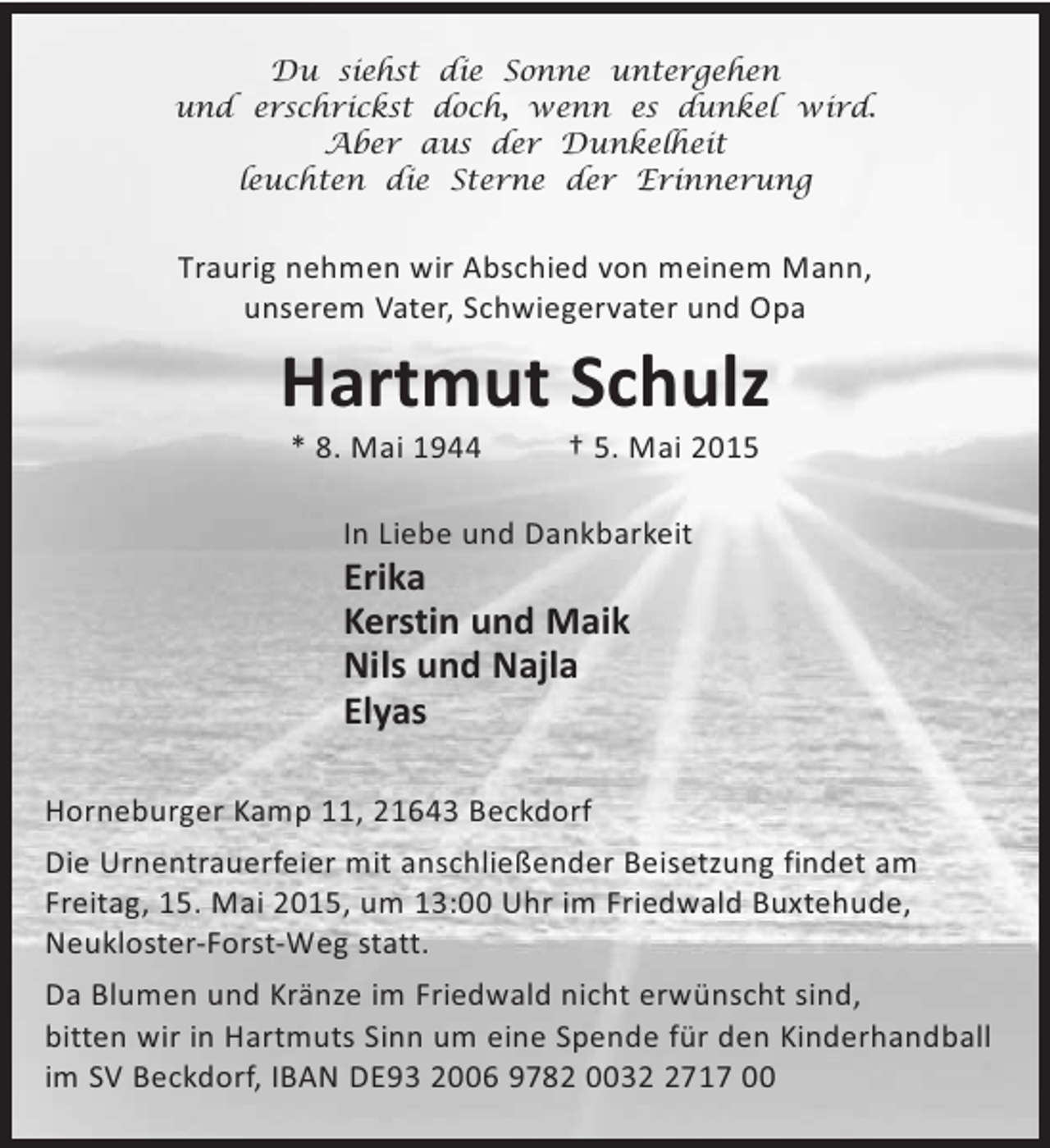 <p>Du siehst die Sonne untergehen<br />und erschrickst doch, wenn es dunkel wird.<br />Aber aus der Dunkelheit<br />leuchten die Sterne der Erinnerung</p><p>Traurig nehmen wir Abschied von meinem Mann,<br />unserem Vater, Schwiegervater und Opa</p><p>Hartmut Schulz<br />* 8. Mai 1944</p><p>† 5. Mai 2015</p><p>In Liebe und Dankbarkeit</p><p>Erika<br />Kerstin und Maik<br />Nils und Najla<br />Elyas<br />Horneburger Kamp 11, 21643 Beckdorf<br />Die Urnentrauerfeier mit anschließender Beisetzung findet am<br />Freitag, 15. Mai 2015, um 13:00 Uhr im Friedwald Buxtehude,<br />Neukloster-Forst-Weg statt.<br />Da Blumen und Kränze im Friedwald nicht erwünscht sind,<br />bitten wir in Hartmuts Sinn um eine Spende für den Kinderhandball<br />im SV Beckdorf, IBAN DE93 2006 9782 003717 00</p>