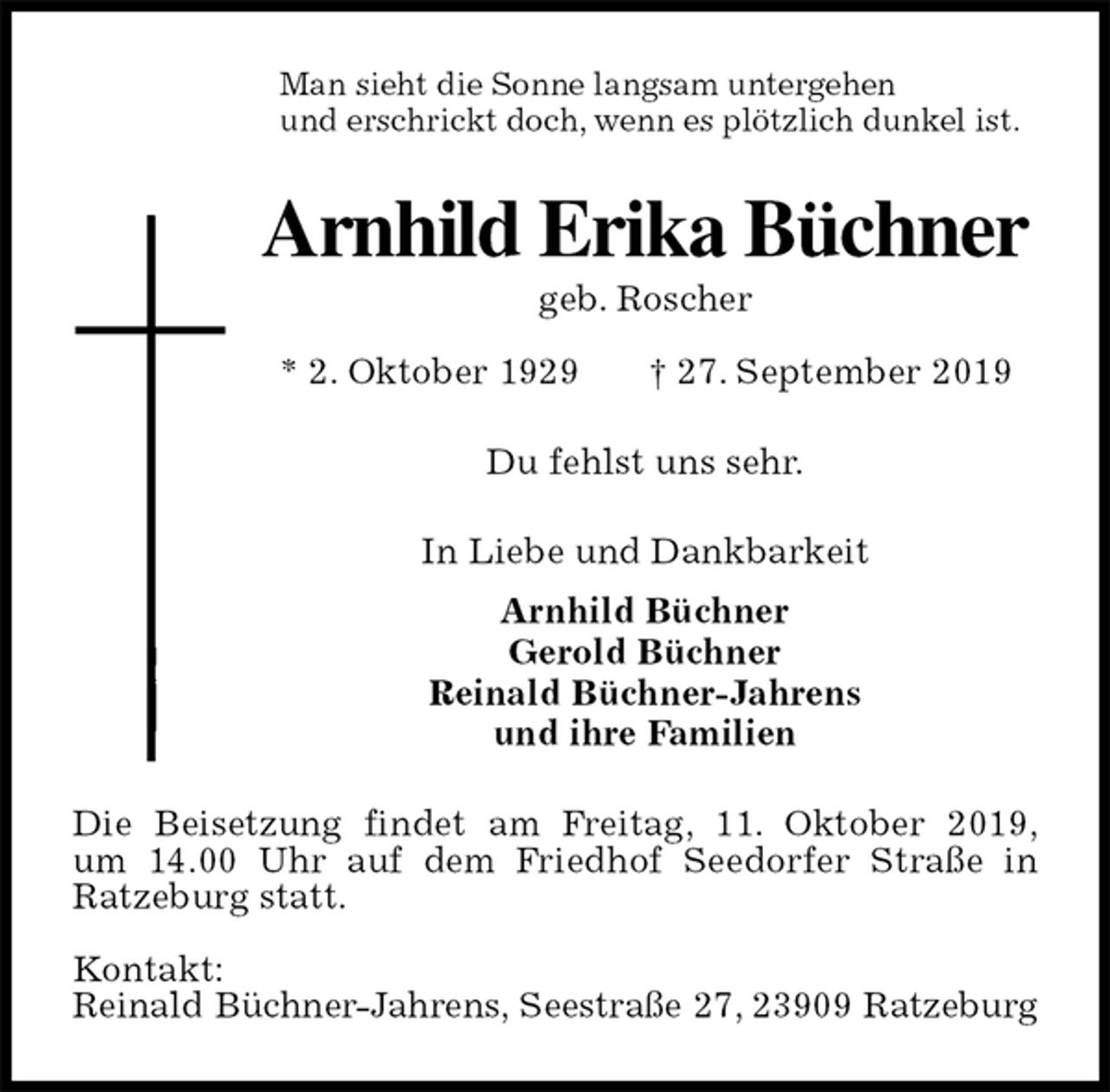 <p>Man sieht die Sonne langsam untergehen<br />und erschrickt doch, wenn es plötzlich dunkel ist.<br />Arnhild Erika Büchner<br />geb. Roscher<br />* 2. Oktober 1929 † 27. September 2019<br />Du fehlst uns sehr.<br />In Liebe und Dankbarkeit<br />Arnhild Büchner<br />Gerold Büchner<br />Reinald Büchner-Jahrens<br />und ihre Familien<br />Die Beisetzung findet am Freitag, 11. Oktober 2019,<br />um 14.00 Uhr auf dem Friedhof Seedorfer Straße in Ratzeburg statt.</p><p>Kontakt:<br />Reinald Büchner-Jahrens, Seestraße 27, 23909 Ratzeburg</p>