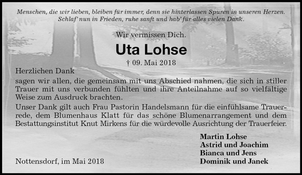 <p>Menschen, die wir lieben, bleiben für immer, denn sie hinterlassen Spuren in unseren Herzen.<br />Schlaf’ nun in Frieden, ruhe sanft und hab’ für alles vielen Dank.</p>
<p>Wir vermissen Dich.<br />Uta Lohse<br />† 09. Mai 2018<br />Herzlichen Dank<br />sagen wir allen, die gemeinsam mit uns Abschied nahmen, die sich in stiller<br />Trauer mit uns verbunden fühlten und ihre Anteilnahme auf so vielfältige<br />Weise zum Ausdruck brachten.<br />Unser Dank gilt auch Frau Pastorin Handelsmann für die einfühlsame Trauer-<br />rede, dem Blumenhaus Klatt für das schöne Blumenarrangement und dem<br />Bestattungsinstitut Knut Mirkens für die würdevolle Ausrichtung der Trauerfeier.<br />Martin Lohse<br />Astrid und Joachim<br />Bianca und Jens<br />Dominik und Janek<br />Nottensdorf, im Mai 2018</p>