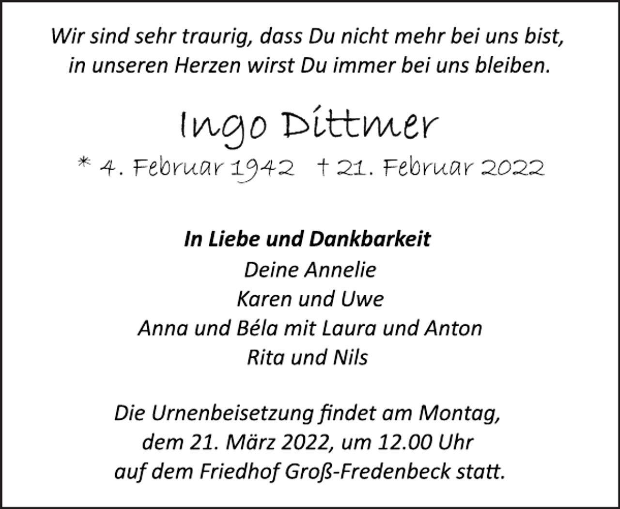 <p>Wir sind sehr traurig, dass Du nicht mehr bei uns bist,<br />in unseren Herzen wirst Du immer bei uns bleiben.<br />Ingo Dittmer<br />* 4. Februar 1942 † 21. Februar 2022<br />In Liebe und Dankbarkeit<br />Deine Annelie<br />Karen und Uwe<br />Anna und Béla mit Laura und Anton<br />Rita und Nils<br />Die Urnenbeisetzung findet am Montag,<br />dem 21. März 2022, um 12.00 Uhr<br />auf dem Friedhof Groß-Fredenbeck statt.</p>