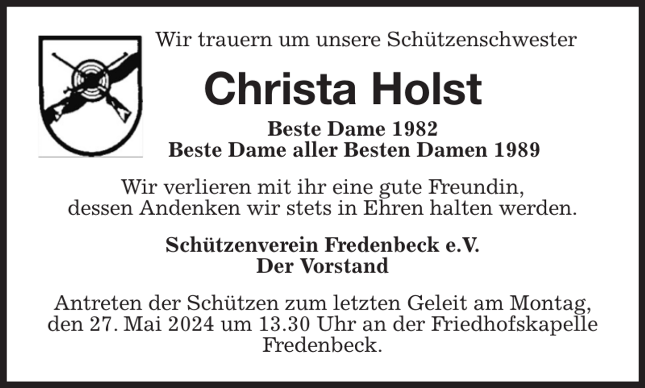 <p>Wir trauern um unsere Schützenschwester<br />Christa Holst<br />Beste Dame 1982<br />Beste Dame aller Besten Damen 1989<br />Wir verlieren mit ihr eine gute Freundin,<br />dessen Andenken wir stets in Ehren halten werden.<br />Schützenverein Fredenbeck e.V.<br />Der Vorstand<br />Antreten der Schützen zum letzten Geleit am Montag,<br />den 27. Mai 2024 um 13.30 Uhr an der Friedhofskapelle Fredenbeck.</p>